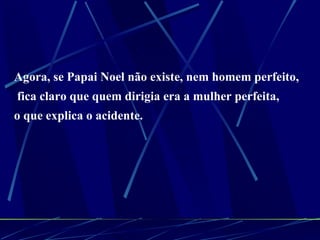 Agora, se Papai Noel não existe, nem homem perfeito, fica claro que quem dirigia era a mulher perfeita,  o que explica o acidente. 