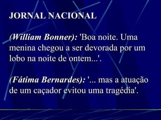JORNAL NACIONAL ( William Bonner):  'Boa noite. Uma menina chegou a ser devorada por um lobo na noite de ontem...'. ( Fátima Bernardes):  '... mas a atuação de um caçador evitou uma tragédia'. 