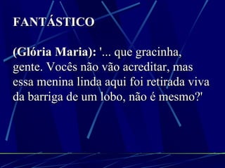 FANTÁSTICO (Glória Maria):  '... que gracinha, gente. Vocês não vão acreditar, mas essa menina linda aqui foi retirada viva da barriga de um lobo, não é mesmo?' 
