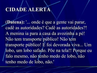 CIDADE ALERTA ( Datena):  '... onde é que a gente vai parar, cadê as autoridades? Cadê as autoridades?!   A menina ia para a casa da avozinha a pé! Não tem transporte público! Não tem transporte público! E foi devorada viva... Um lobo, um lobo safado. Põe na tela!! Porque eu falo mesmo, não tenho medo de lobo, não tenho medo de lobo, não.' 