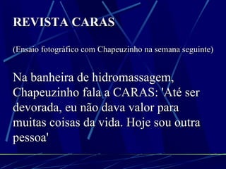 REVISTA CARAS   (Ensaio fotográfico com Chapeuzinho na semana seguinte) Na banheira de hidromassagem, Chapeuzinho fala a CARAS: 'Até ser devorada, eu não dava valor para muitas coisas da vida. Hoje sou outra pessoa' 