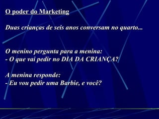 O poder do Marketing   Duas crianças de seis anos conversam no quarto...   O menino pergunta para a menina: - O que vai pedir no DIA DA CRIANÇA? A menina responde: - Eu vou pedir uma Barbie, e você?   
