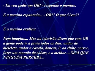 - Eu vou pedir um OB! - responde o menino. E a menina espantada... - OB?! O que é isso?!   E o menino explica: Nem imagino... Mas na televisão dizem que com OB a gente pode ir à praia todos os dias, andar de bicicleta, andar a cavalo, dançar, ir ao clube, correr, fazer um montão de coisas, e o melhor.... SEM QUE NINGUÉM PERCEBA... 