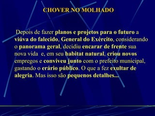 Depois de fazer  planos e projetos para o futuro  a  viúva do falecido ,  General do Exército , considerando o  panorama geral , decidiu  encarar de frente  sua nova vida  e, em seu  habitat natural ,  criou novos  empregos e  conviveu junto  com o prefeito municipal, gastando o  erário público . O que a fez  exultar de alegria . Mas isso são  pequenos detalhes... CHOVER NO MOLHADO 