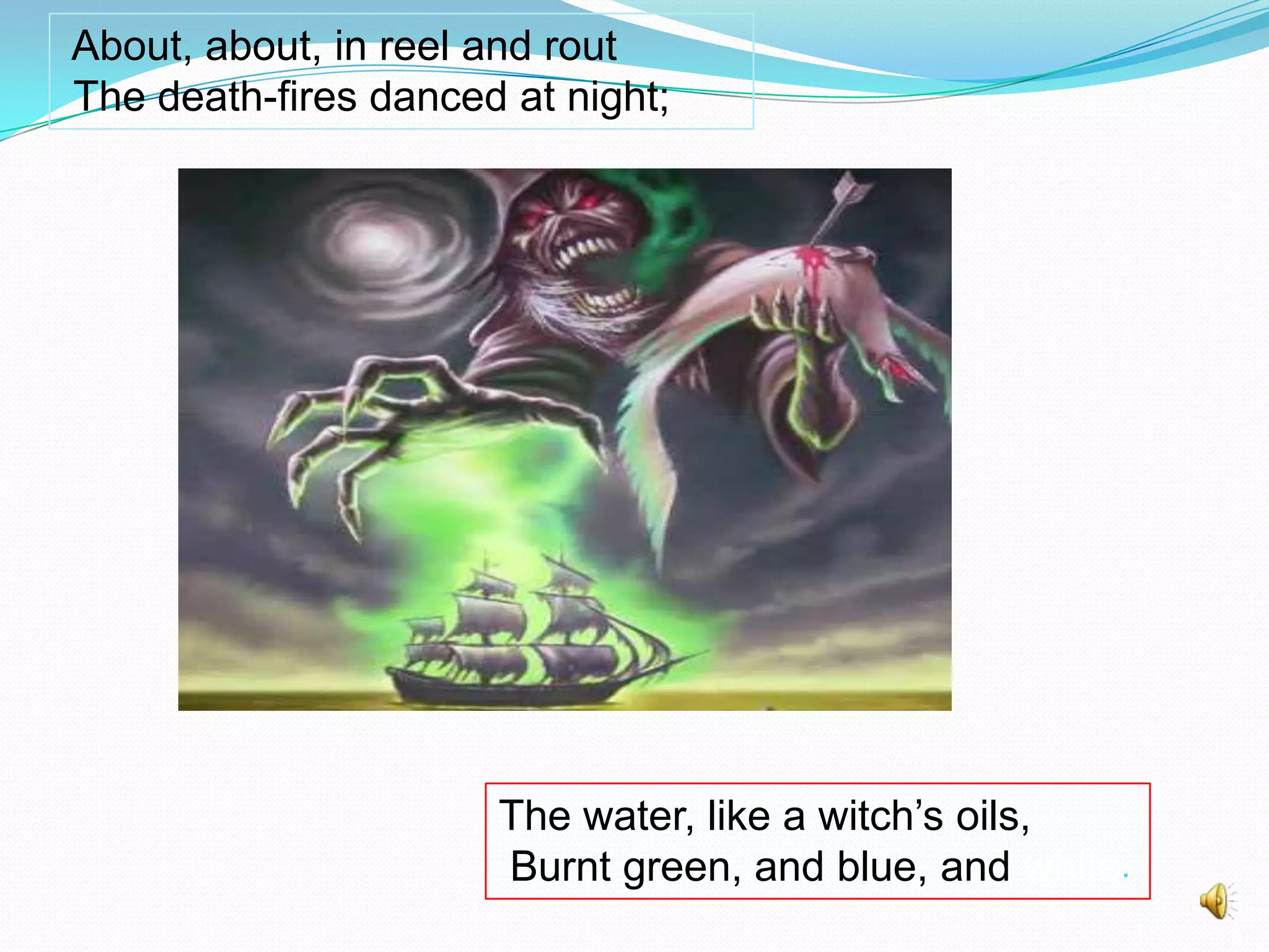 About, about, in reel and rout
The death-fires danced at night;

The water, like a witch’s oils,
Burnt green, and blue, and white.

 