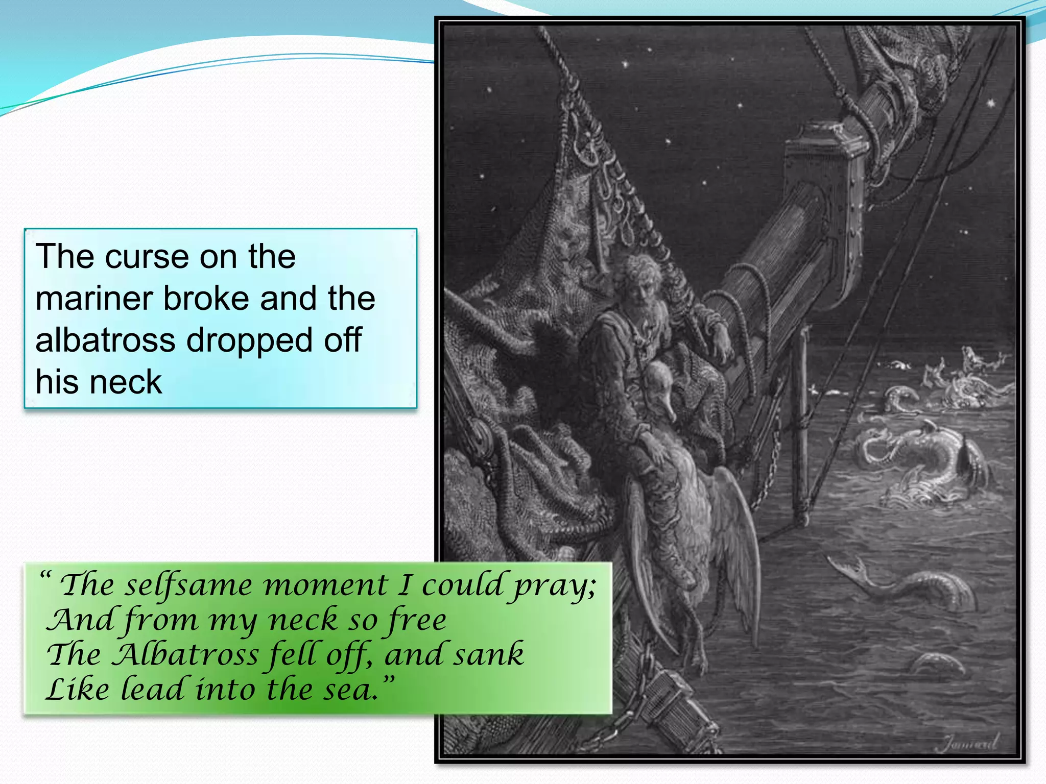 The curse on the
mariner broke and the
albatross dropped off
his neck

“ The selfsame moment I could pray;
And from my neck so free
The Albatross fell off, and sank
Like lead into the sea.”

 