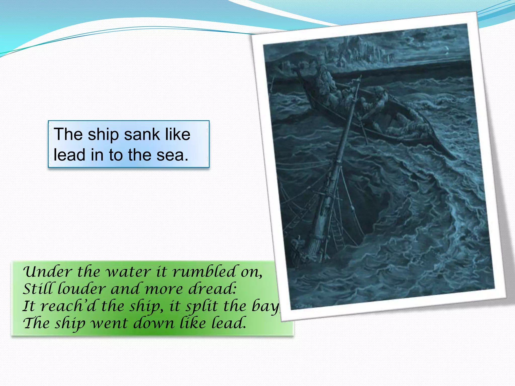 The ship sank like
lead in to the sea.

Under the water it rumbled on,
Still louder and more dread:
It reach’d the ship, it split the bay;
The ship went down like lead.

 