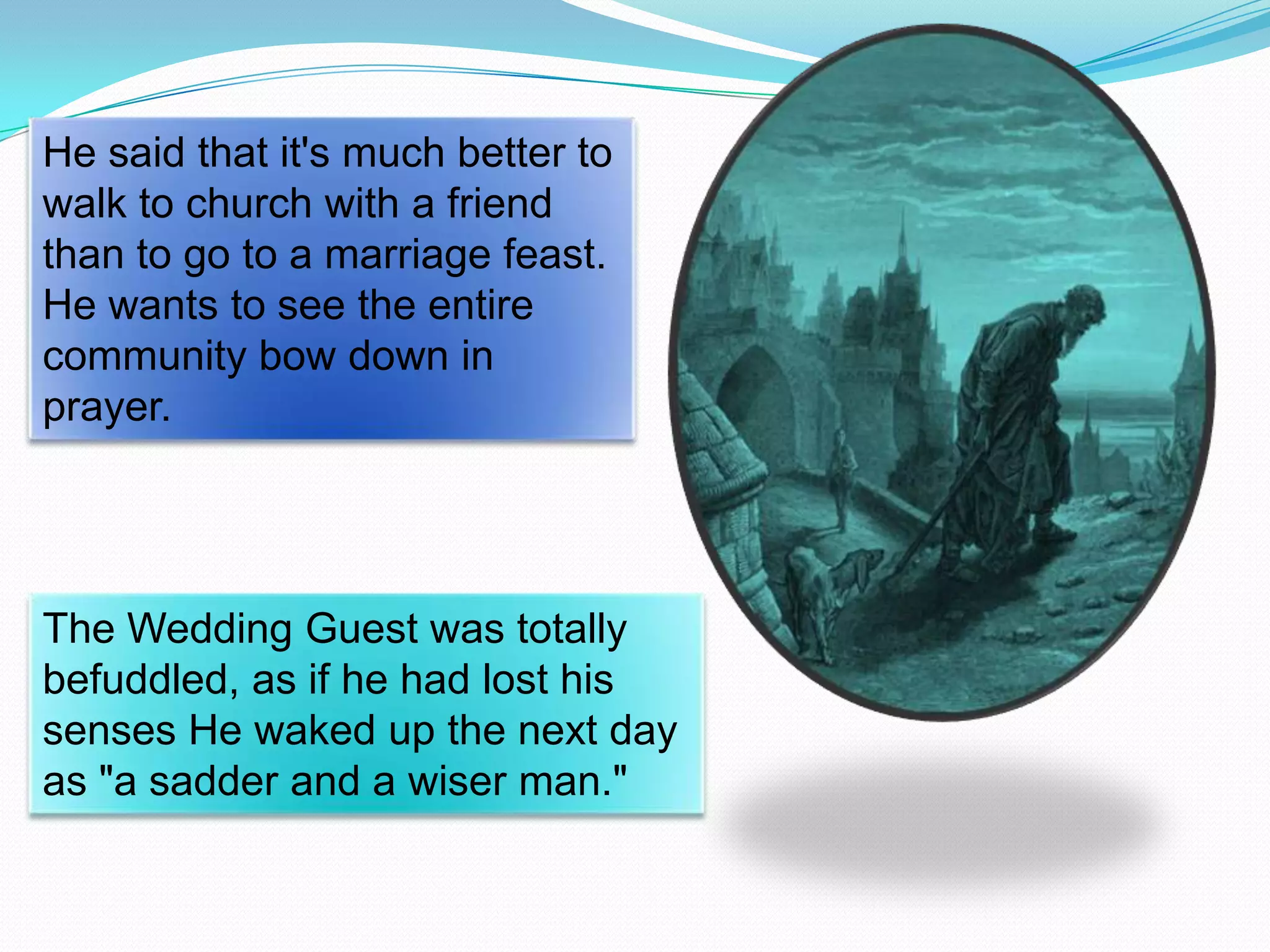 He said that it's much better to
walk to church with a friend
than to go to a marriage feast.
He wants to see the entire
community bow down in
prayer.

The Wedding Guest was totally
befuddled, as if he had lost his
senses He waked up the next day
as "a sadder and a wiser man."

 