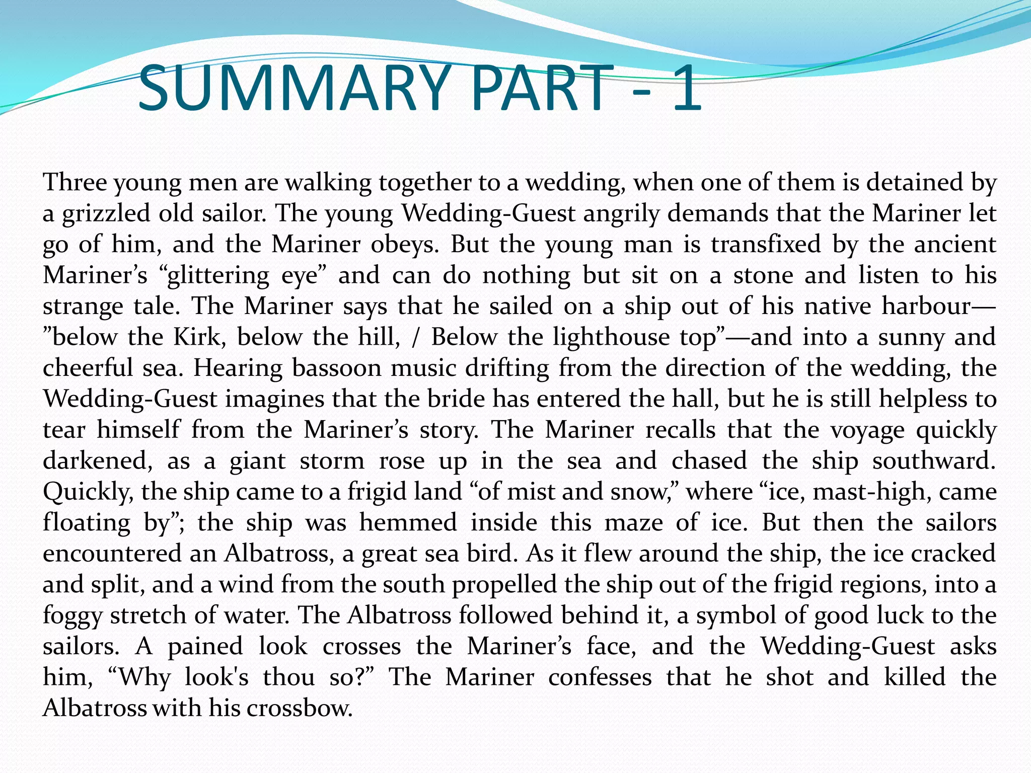 SUMMARY PART - 1
Three young men are walking together to a wedding, when one of them is detained by
a grizzled old sailor. The young Wedding-Guest angrily demands that the Mariner let
go of him, and the Mariner obeys. But the young man is transfixed by the ancient
Mariner’s “glittering eye” and can do nothing but sit on a stone and listen to his
strange tale. The Mariner says that he sailed on a ship out of his native harbour—
”below the Kirk, below the hill, / Below the lighthouse top”—and into a sunny and
cheerful sea. Hearing bassoon music drifting from the direction of the wedding, the
Wedding-Guest imagines that the bride has entered the hall, but he is still helpless to
tear himself from the Mariner’s story. The Mariner recalls that the voyage quickly
darkened, as a giant storm rose up in the sea and chased the ship southward.
Quickly, the ship came to a frigid land “of mist and snow,” where “ice, mast-high, came
floating by”; the ship was hemmed inside this maze of ice. But then the sailors
encountered an Albatross, a great sea bird. As it flew around the ship, the ice cracked
and split, and a wind from the south propelled the ship out of the frigid regions, into a
foggy stretch of water. The Albatross followed behind it, a symbol of good luck to the
sailors. A pained look crosses the Mariner’s face, and the Wedding-Guest asks
him, “Why look's thou so?” The Mariner confesses that he shot and killed the
Albatross with his crossbow.

 