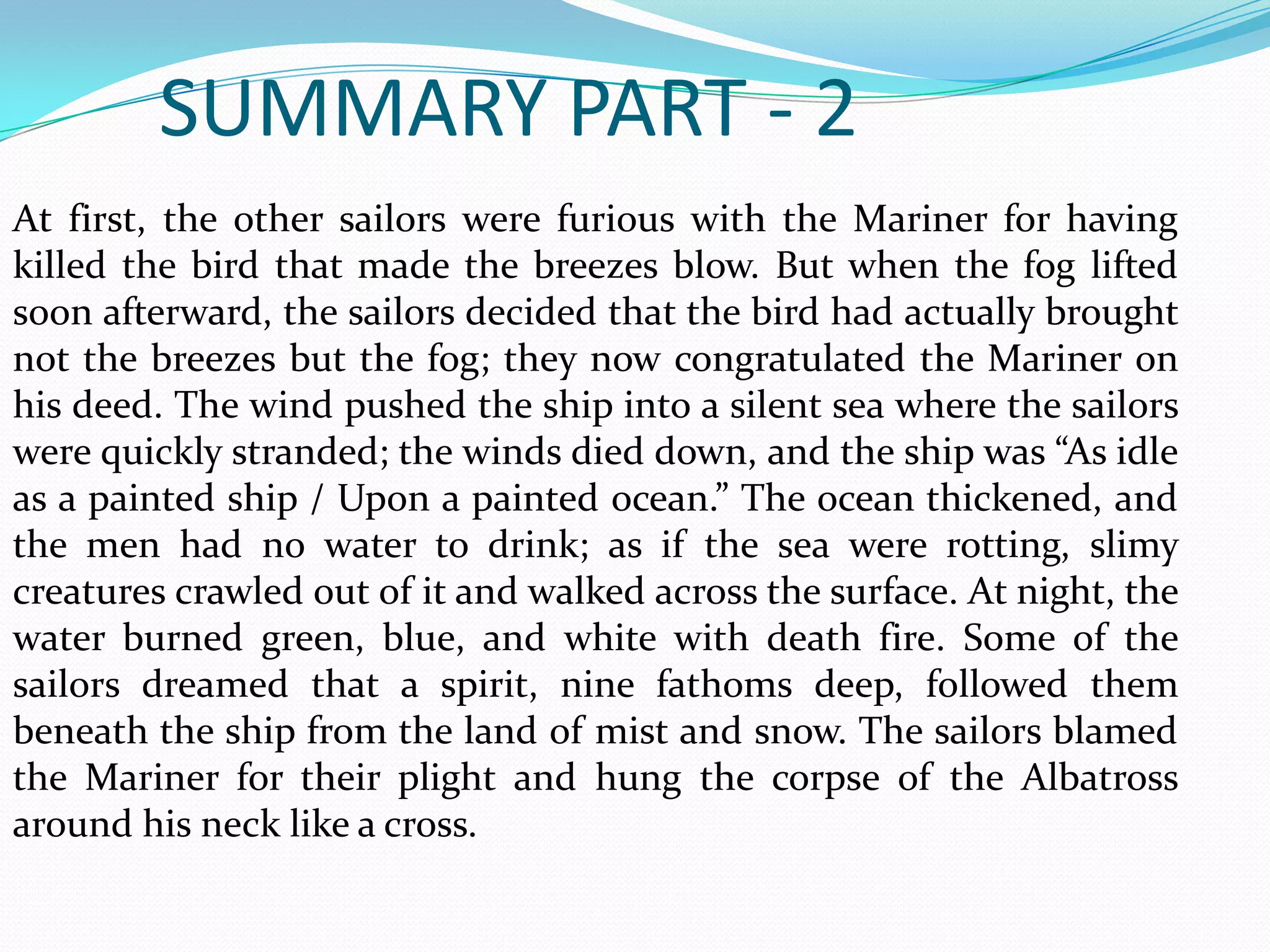 SUMMARY PART - 2
At first, the other sailors were furious with the Mariner for having
killed the bird that made the breezes blow. But when the fog lifted
soon afterward, the sailors decided that the bird had actually brought
not the breezes but the fog; they now congratulated the Mariner on
his deed. The wind pushed the ship into a silent sea where the sailors
were quickly stranded; the winds died down, and the ship was “As idle
as a painted ship / Upon a painted ocean.” The ocean thickened, and
the men had no water to drink; as if the sea were rotting, slimy
creatures crawled out of it and walked across the surface. At night, the
water burned green, blue, and white with death fire. Some of the
sailors dreamed that a spirit, nine fathoms deep, followed them
beneath the ship from the land of mist and snow. The sailors blamed
the Mariner for their plight and hung the corpse of the Albatross
around his neck like a cross.

 