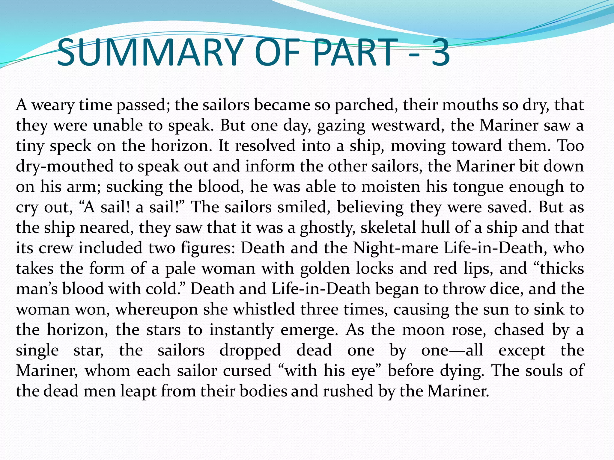 SUMMARY OF PART - 3
A weary time passed; the sailors became so parched, their mouths so dry, that
they were unable to speak. But one day, gazing westward, the Mariner saw a
tiny speck on the horizon. It resolved into a ship, moving toward them. Too
dry-mouthed to speak out and inform the other sailors, the Mariner bit down
on his arm; sucking the blood, he was able to moisten his tongue enough to
cry out, “A sail! a sail!” The sailors smiled, believing they were saved. But as
the ship neared, they saw that it was a ghostly, skeletal hull of a ship and that
its crew included two figures: Death and the Night-mare Life-in-Death, who
takes the form of a pale woman with golden locks and red lips, and “thicks
man’s blood with cold.” Death and Life-in-Death began to throw dice, and the
woman won, whereupon she whistled three times, causing the sun to sink to
the horizon, the stars to instantly emerge. As the moon rose, chased by a
single star, the sailors dropped dead one by one—all except the
Mariner, whom each sailor cursed “with his eye” before dying. The souls of
the dead men leapt from their bodies and rushed by the Mariner.

 