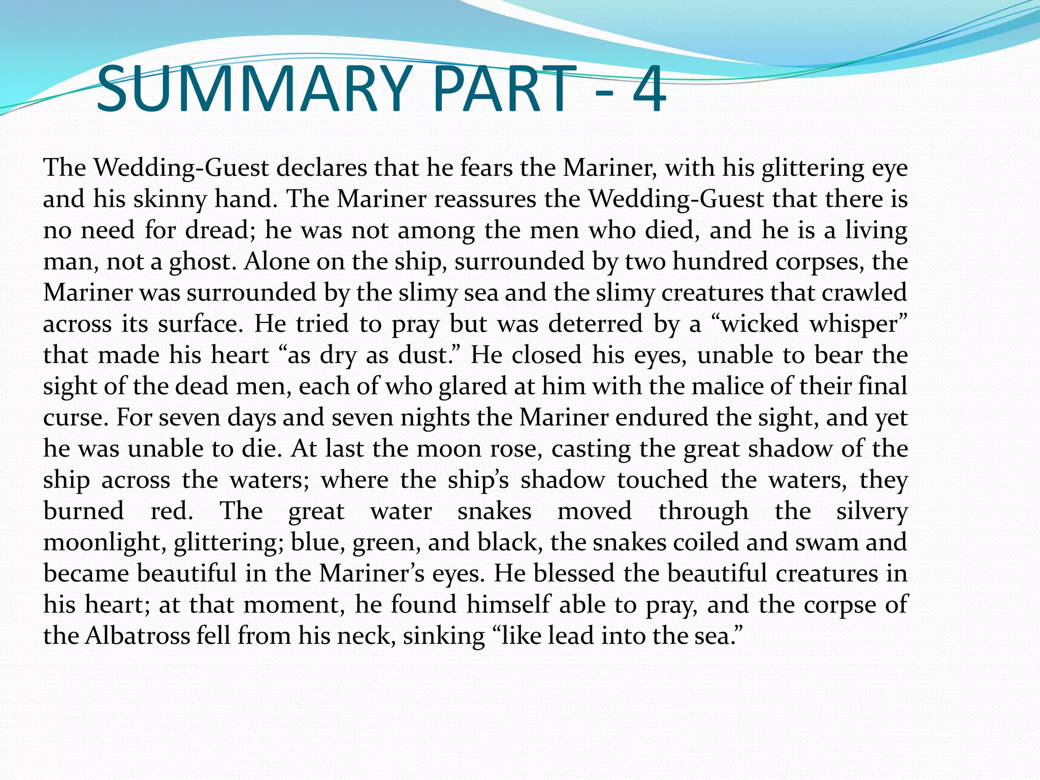 SUMMARY PART - 4
The Wedding-Guest declares that he fears the Mariner, with his glittering eye
and his skinny hand. The Mariner reassures the Wedding-Guest that there is
no need for dread; he was not among the men who died, and he is a living
man, not a ghost. Alone on the ship, surrounded by two hundred corpses, the
Mariner was surrounded by the slimy sea and the slimy creatures that crawled
across its surface. He tried to pray but was deterred by a “wicked whisper”
that made his heart “as dry as dust.” He closed his eyes, unable to bear the
sight of the dead men, each of who glared at him with the malice of their final
curse. For seven days and seven nights the Mariner endured the sight, and yet
he was unable to die. At last the moon rose, casting the great shadow of the
ship across the waters; where the ship’s shadow touched the waters, they
burned red. The great water snakes moved through the silvery
moonlight, glittering; blue, green, and black, the snakes coiled and swam and
became beautiful in the Mariner’s eyes. He blessed the beautiful creatures in
his heart; at that moment, he found himself able to pray, and the corpse of
the Albatross fell from his neck, sinking “like lead into the sea.”

 