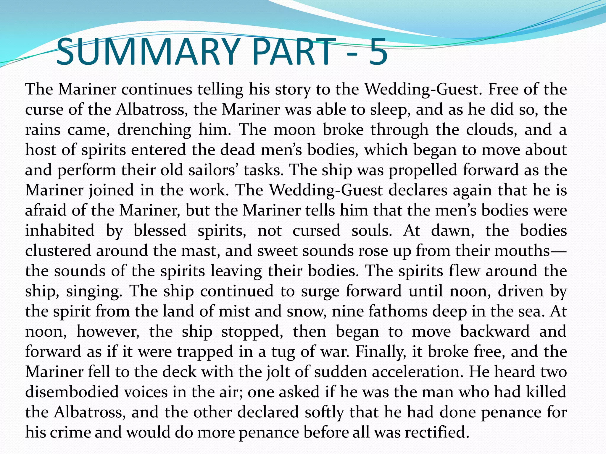 SUMMARY PART - 5
The Mariner continues telling his story to the Wedding-Guest. Free of the
curse of the Albatross, the Mariner was able to sleep, and as he did so, the
rains came, drenching him. The moon broke through the clouds, and a
host of spirits entered the dead men’s bodies, which began to move about
and perform their old sailors’ tasks. The ship was propelled forward as the
Mariner joined in the work. The Wedding-Guest declares again that he is
afraid of the Mariner, but the Mariner tells him that the men’s bodies were
inhabited by blessed spirits, not cursed souls. At dawn, the bodies
clustered around the mast, and sweet sounds rose up from their mouths—
the sounds of the spirits leaving their bodies. The spirits flew around the
ship, singing. The ship continued to surge forward until noon, driven by
the spirit from the land of mist and snow, nine fathoms deep in the sea. At
noon, however, the ship stopped, then began to move backward and
forward as if it were trapped in a tug of war. Finally, it broke free, and the
Mariner fell to the deck with the jolt of sudden acceleration. He heard two
disembodied voices in the air; one asked if he was the man who had killed
the Albatross, and the other declared softly that he had done penance for
his crime and would do more penance before all was rectified.

 