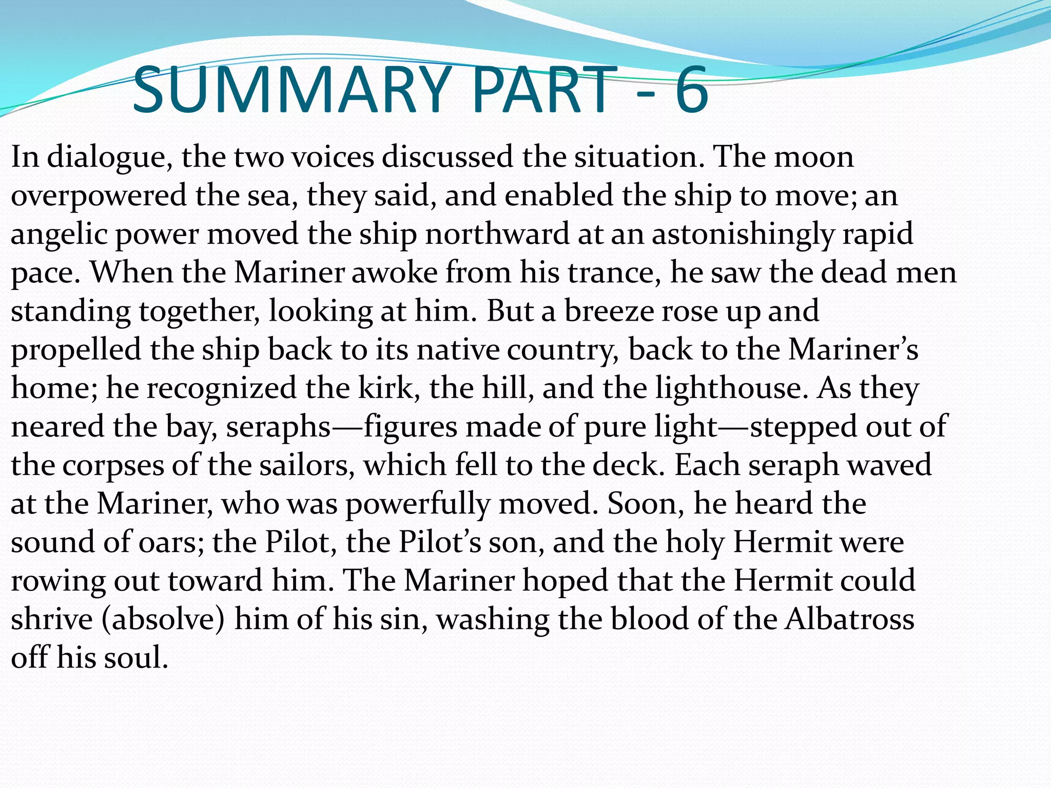 SUMMARY PART - 6
In dialogue, the two voices discussed the situation. The moon
overpowered the sea, they said, and enabled the ship to move; an
angelic power moved the ship northward at an astonishingly rapid
pace. When the Mariner awoke from his trance, he saw the dead men
standing together, looking at him. But a breeze rose up and
propelled the ship back to its native country, back to the Mariner’s
home; he recognized the kirk, the hill, and the lighthouse. As they
neared the bay, seraphs—figures made of pure light—stepped out of
the corpses of the sailors, which fell to the deck. Each seraph waved
at the Mariner, who was powerfully moved. Soon, he heard the
sound of oars; the Pilot, the Pilot’s son, and the holy Hermit were
rowing out toward him. The Mariner hoped that the Hermit could
shrive (absolve) him of his sin, washing the blood of the Albatross
off his soul.

 