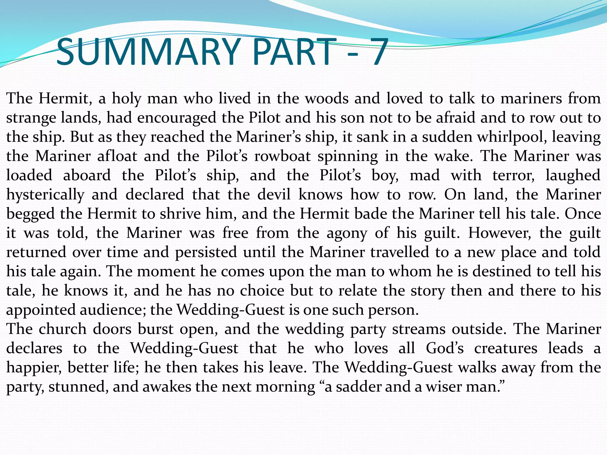 SUMMARY PART - 7
The Hermit, a holy man who lived in the woods and loved to talk to mariners from
strange lands, had encouraged the Pilot and his son not to be afraid and to row out to
the ship. But as they reached the Mariner’s ship, it sank in a sudden whirlpool, leaving
the Mariner afloat and the Pilot’s rowboat spinning in the wake. The Mariner was
loaded aboard the Pilot’s ship, and the Pilot’s boy, mad with terror, laughed
hysterically and declared that the devil knows how to row. On land, the Mariner
begged the Hermit to shrive him, and the Hermit bade the Mariner tell his tale. Once
it was told, the Mariner was free from the agony of his guilt. However, the guilt
returned over time and persisted until the Mariner travelled to a new place and told
his tale again. The moment he comes upon the man to whom he is destined to tell his
tale, he knows it, and he has no choice but to relate the story then and there to his
appointed audience; the Wedding-Guest is one such person.
The church doors burst open, and the wedding party streams outside. The Mariner
declares to the Wedding-Guest that he who loves all God’s creatures leads a
happier, better life; he then takes his leave. The Wedding-Guest walks away from the
party, stunned, and awakes the next morning “a sadder and a wiser man.”

 
