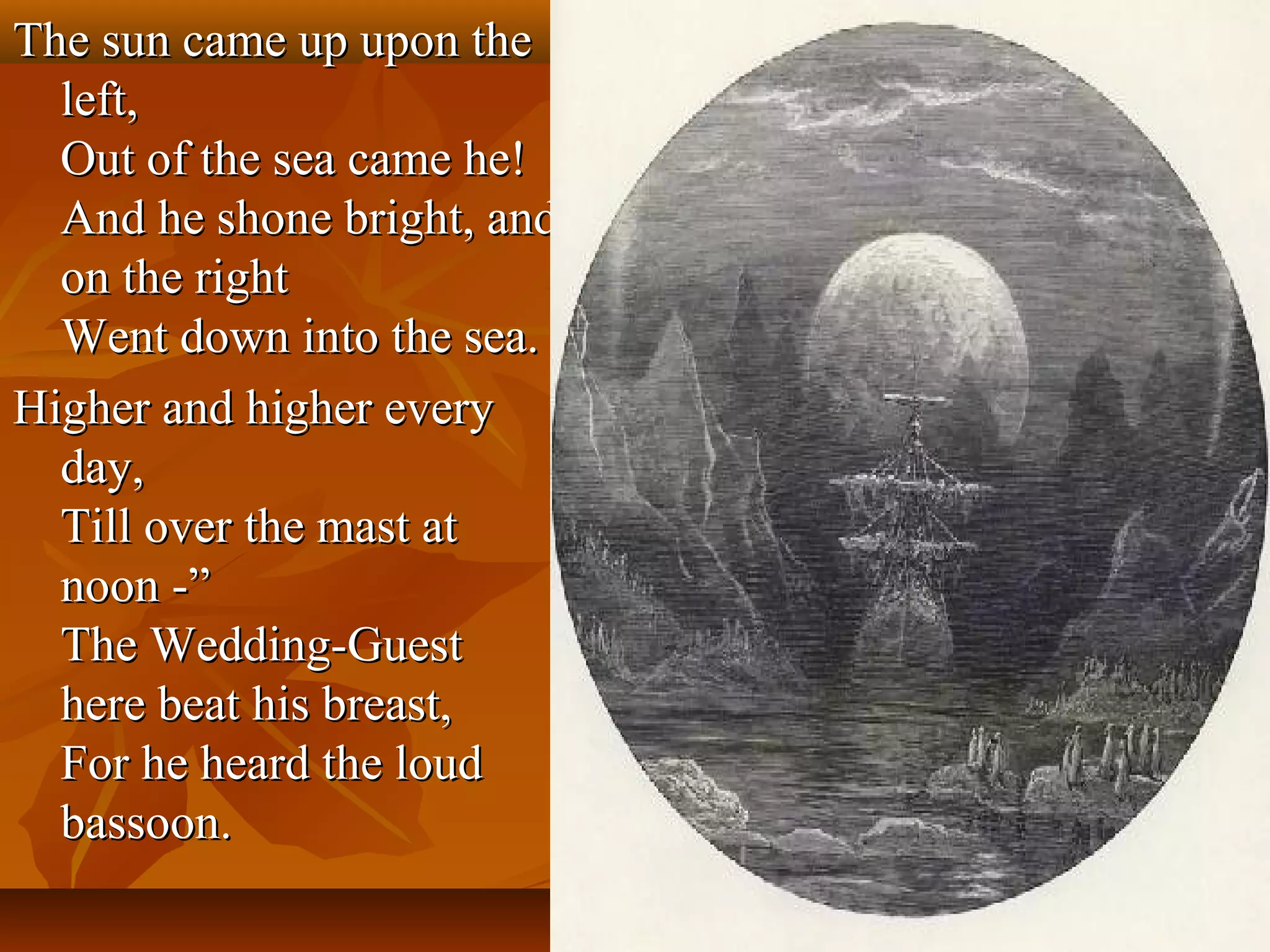 The sun came up upon the
left,
Out of the sea came he!
And he shone bright, and
on the right
Went down into the sea.
Higher and higher every
day,
Till over the mast at
noon -”
The Wedding-Guest
here beat his breast,
For he heard the loud
bassoon.

 