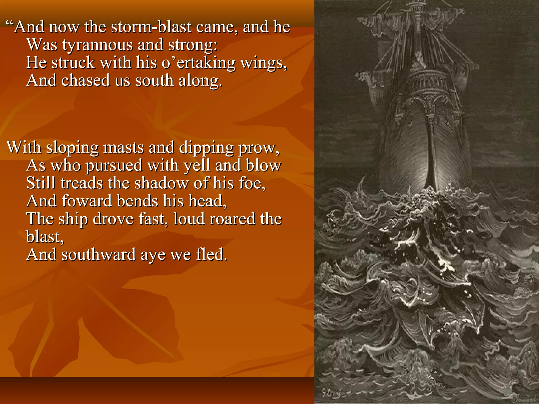 “And now the storm-blast came, and he
Was tyrannous and strong:
He struck with his o’ertaking wings,
And chased us south along.

With sloping masts and dipping prow,
As who pursued with yell and blow
Still treads the shadow of his foe,
And foward bends his head,
The ship drove fast, loud roared the
blast,
And southward aye we fled.

 