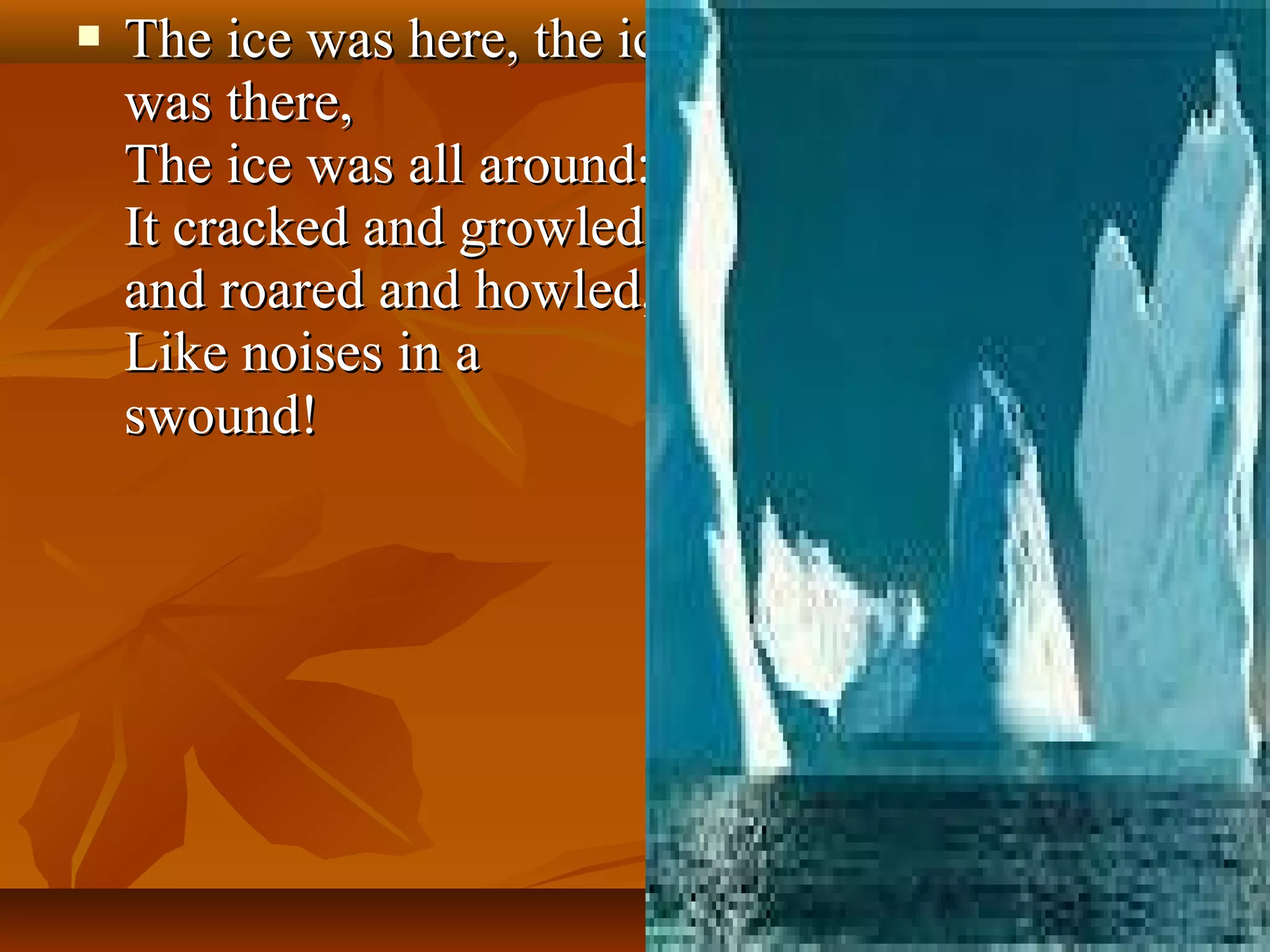 

The ice was here, the ice
was there,
The ice was all around:
It cracked and growled,
and roared and howled,
Like noises in a
swound!

 