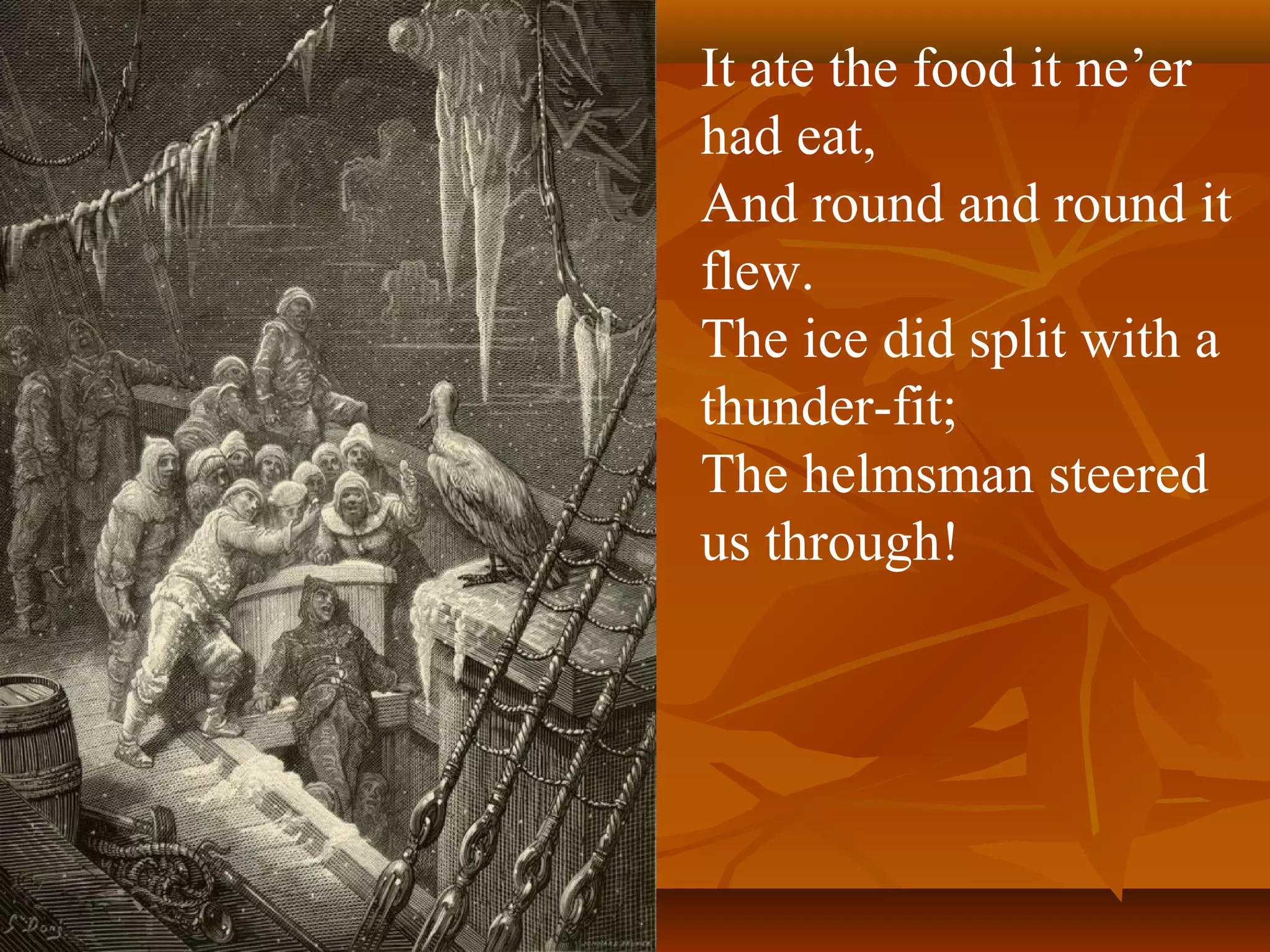 It ate the food it ne’er
had eat,
And round and round it
flew.
The ice did split with a
thunder-fit;
The helmsman steered
us through!

 