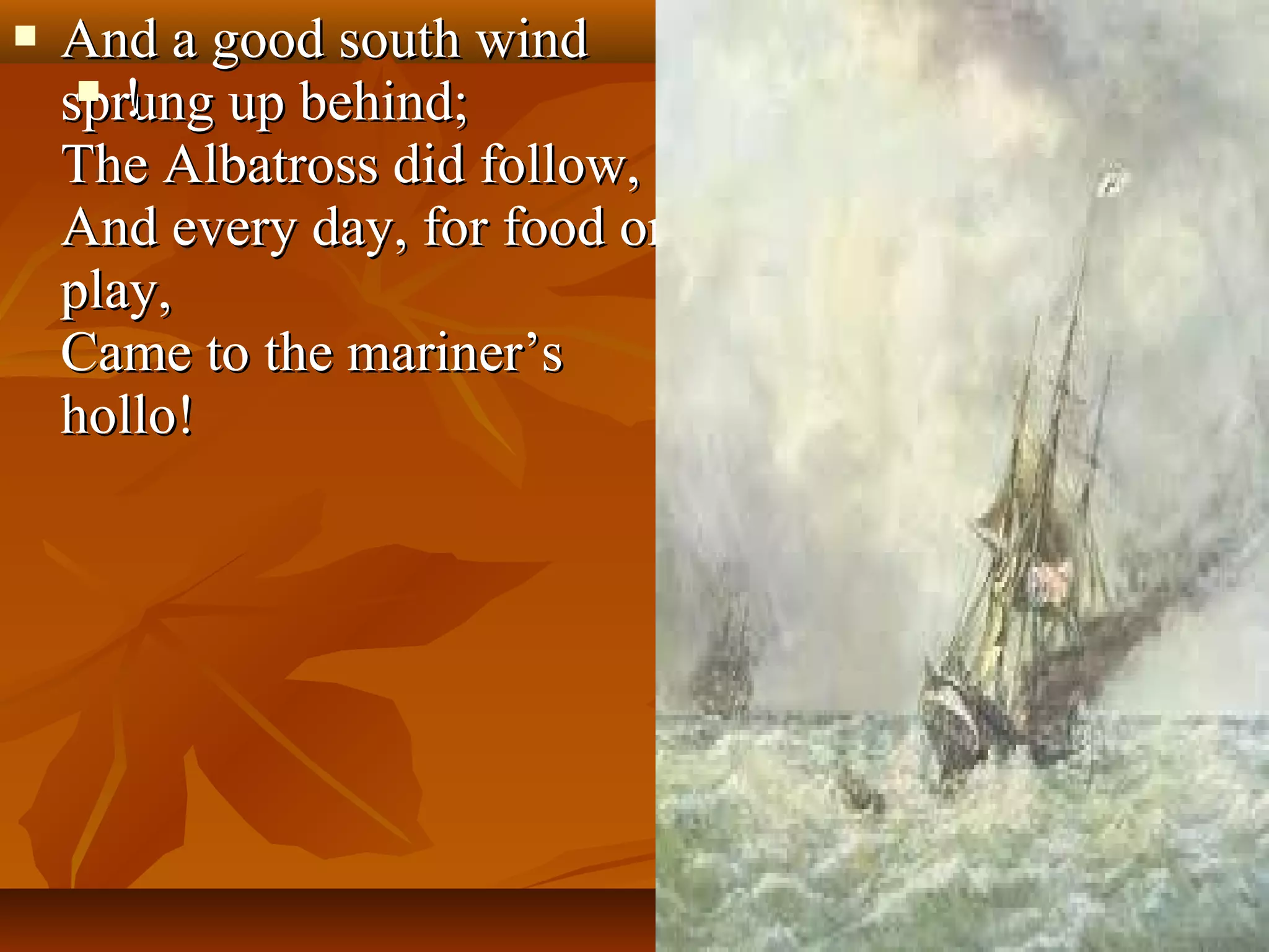 

And a good south wind
 !
sprung up behind;
The Albatross did follow,
And every day, for food or
play,
Came to the mariner’s
hollo!

 