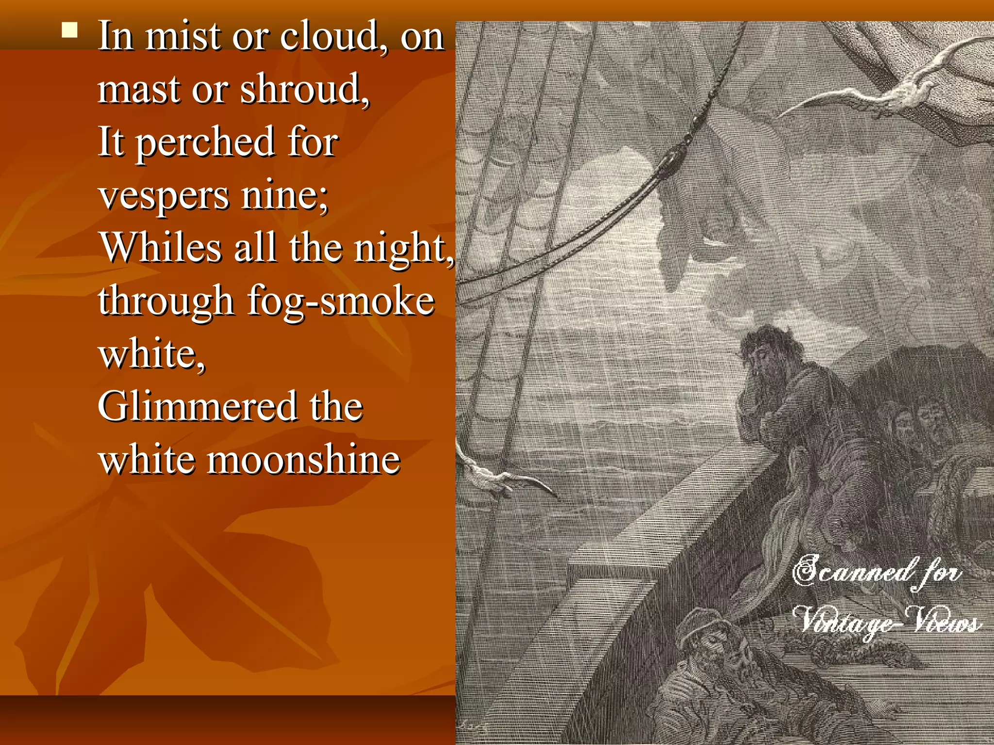 

In mist or cloud, on
mast or shroud,
It perched for
vespers nine;
Whiles all the night,
through fog-smoke
white,
Glimmered the
white moonshine

 