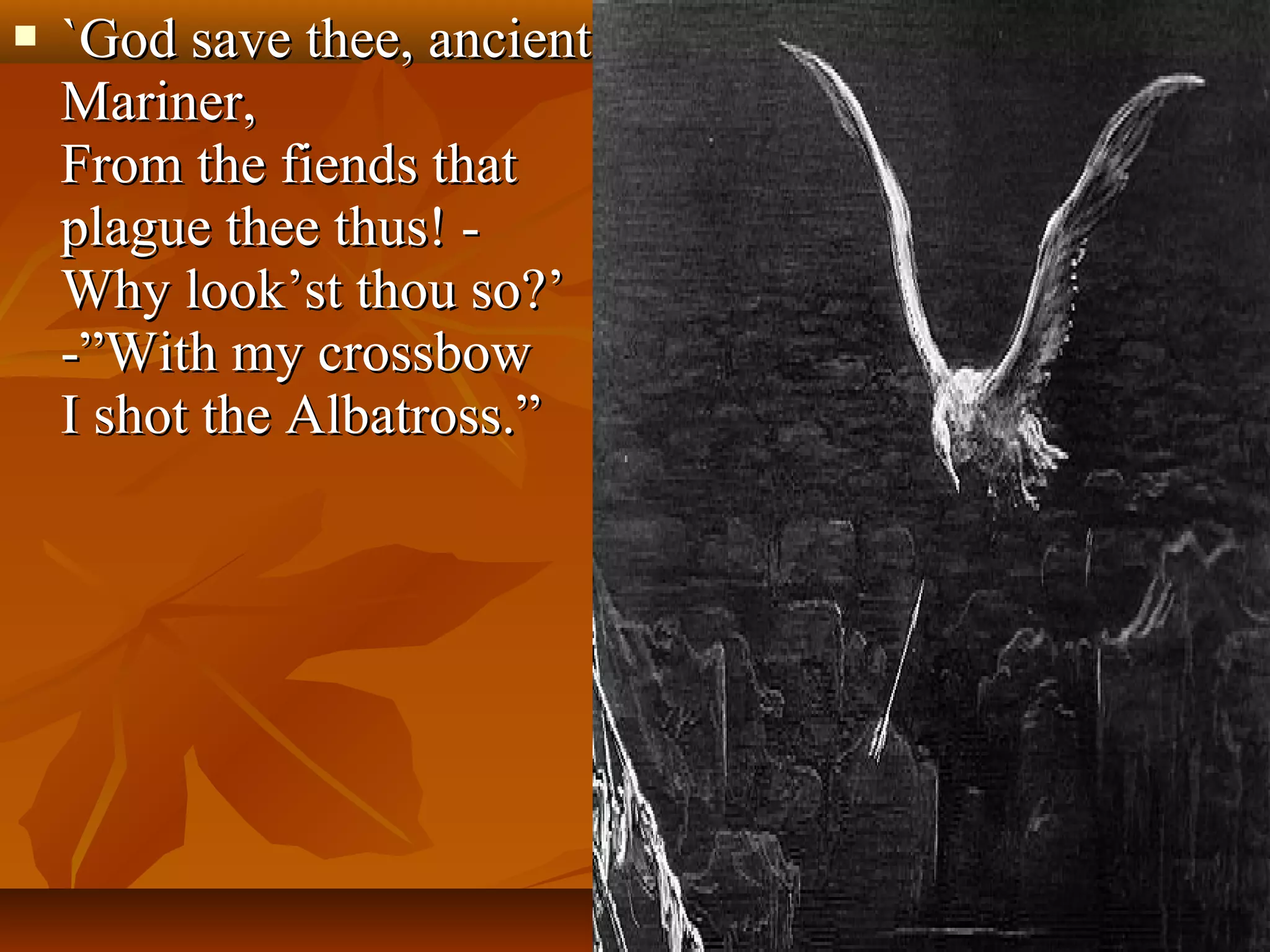 

`God save thee, ancient
Mariner,
From the fiends that
plague thee thus! Why look’st thou so?’
-”With my crossbow
I shot the Albatross.”

 