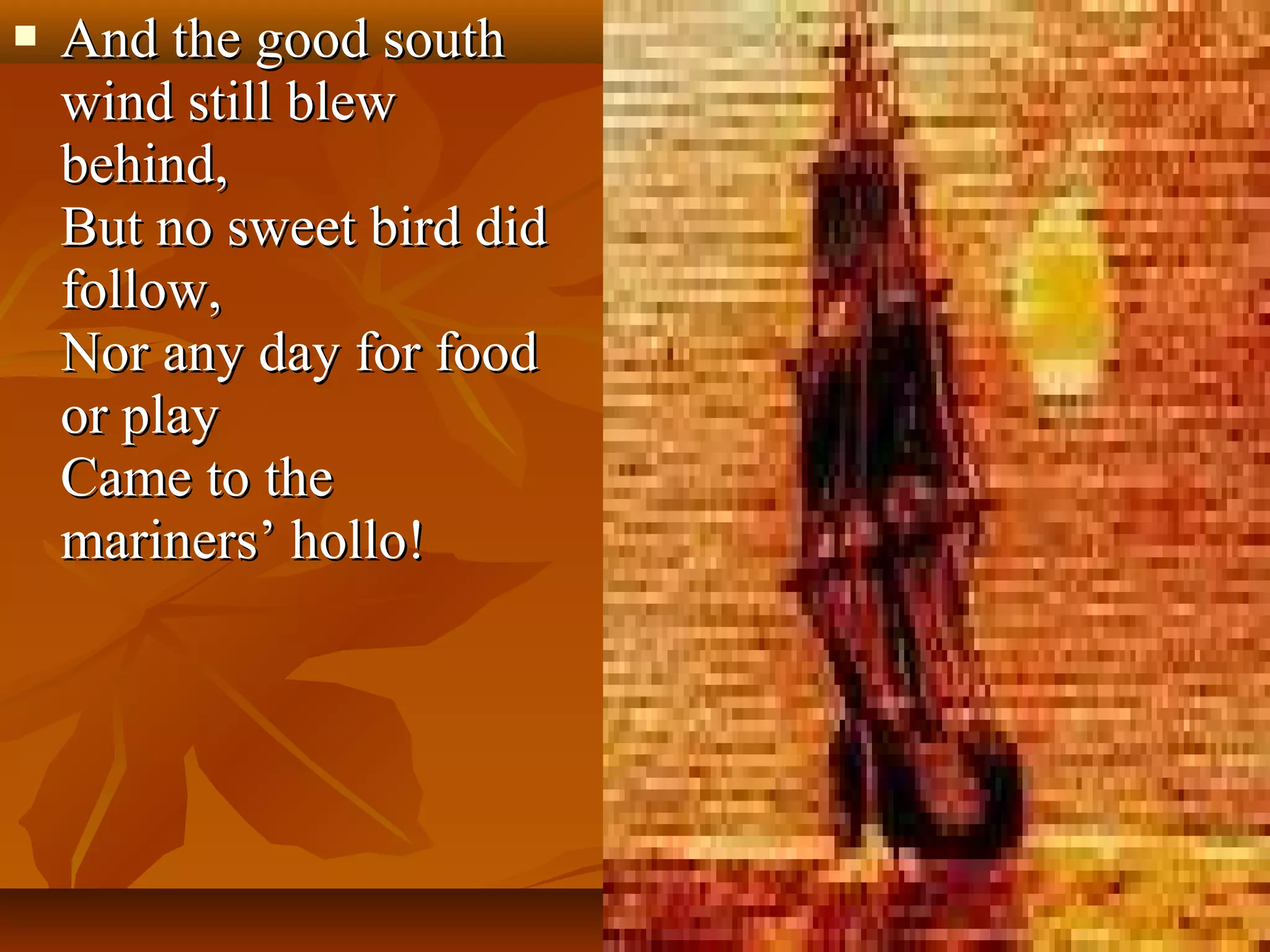 

And the good south
wind still blew
behind,
But no sweet bird did
follow,
Nor any day for food
or play
Came to the
mariners’ hollo!

 