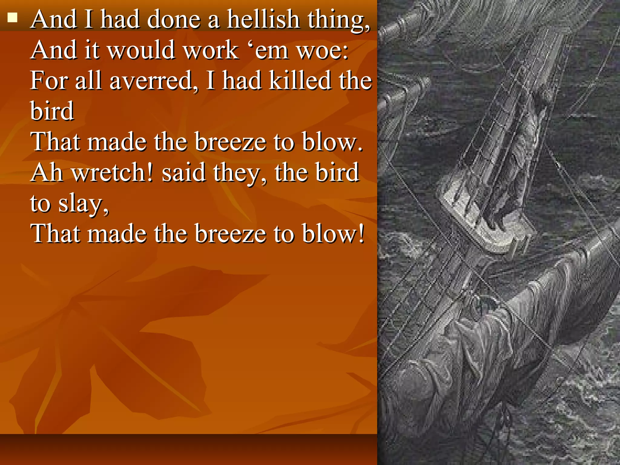 

And I had done a hellish thing,
And it would work ‘em woe:
For all averred, I had killed the
bird
That made the breeze to blow.
Ah wretch! said they, the bird
to slay,
That made the breeze to blow!

 