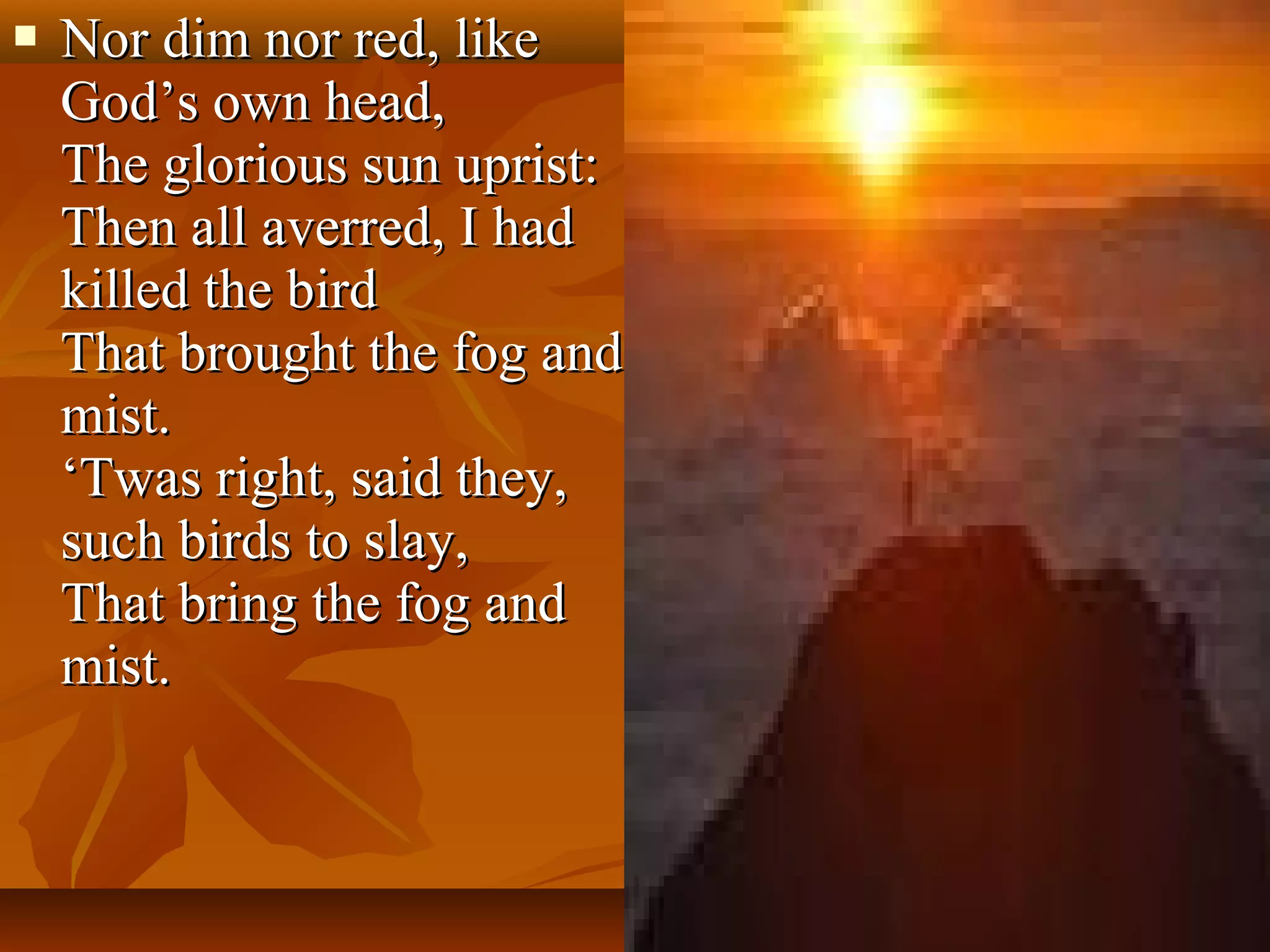 

Nor dim nor red, like
God’s own head,
The glorious sun uprist:
Then all averred, I had
killed the bird
That brought the fog and
mist.
‘Twas right, said they,
such birds to slay,
That bring the fog and
mist.

 
