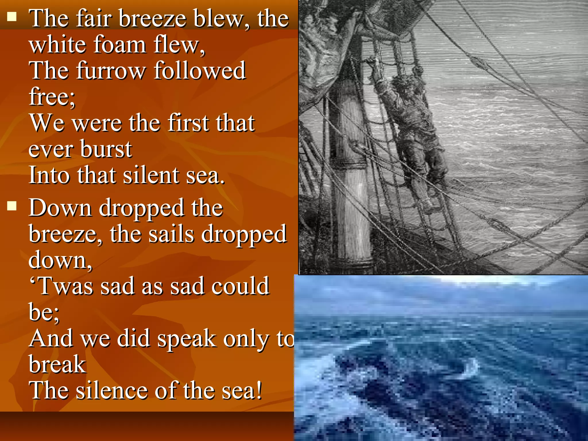 



The fair breeze blew, the
white foam flew,
The furrow followed
free;
We were the first that
ever burst
Into that silent sea.
Down dropped the
breeze, the sails dropped
down,
‘Twas sad as sad could
be;
And we did speak only to
break
The silence of the sea!

 