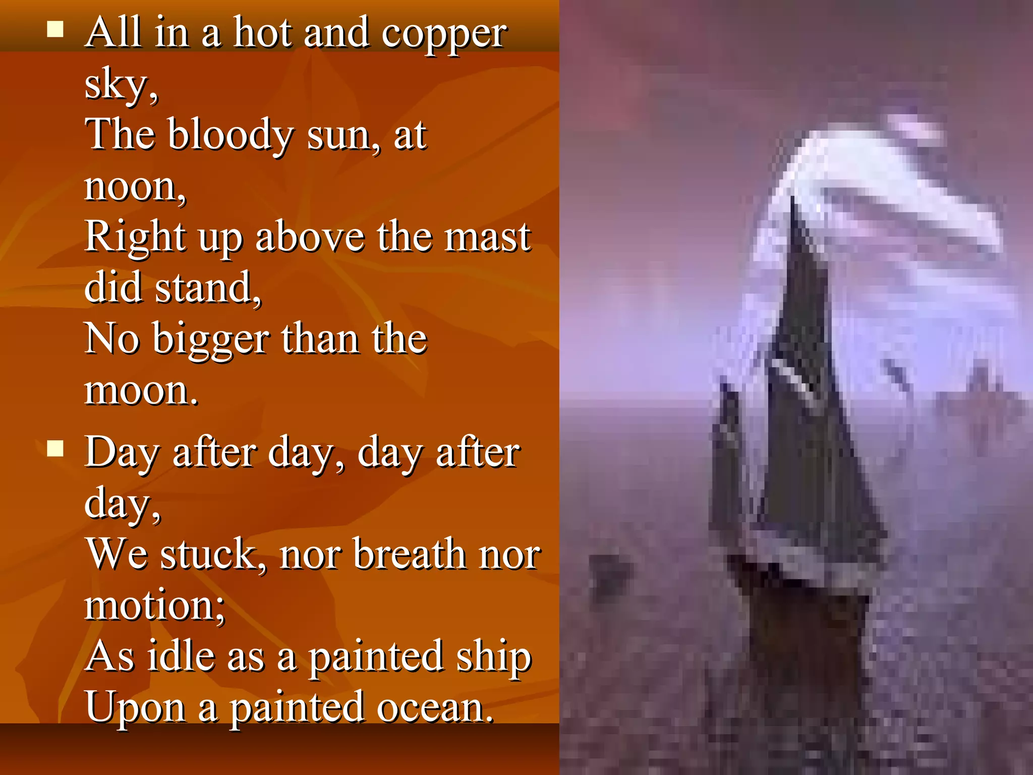 



All in a hot and copper
sky,
The bloody sun, at
noon,
Right up above the mast
did stand,
No bigger than the
moon.
Day after day, day after
day,
We stuck, nor breath nor
motion;
As idle as a painted ship
Upon a painted ocean.

 