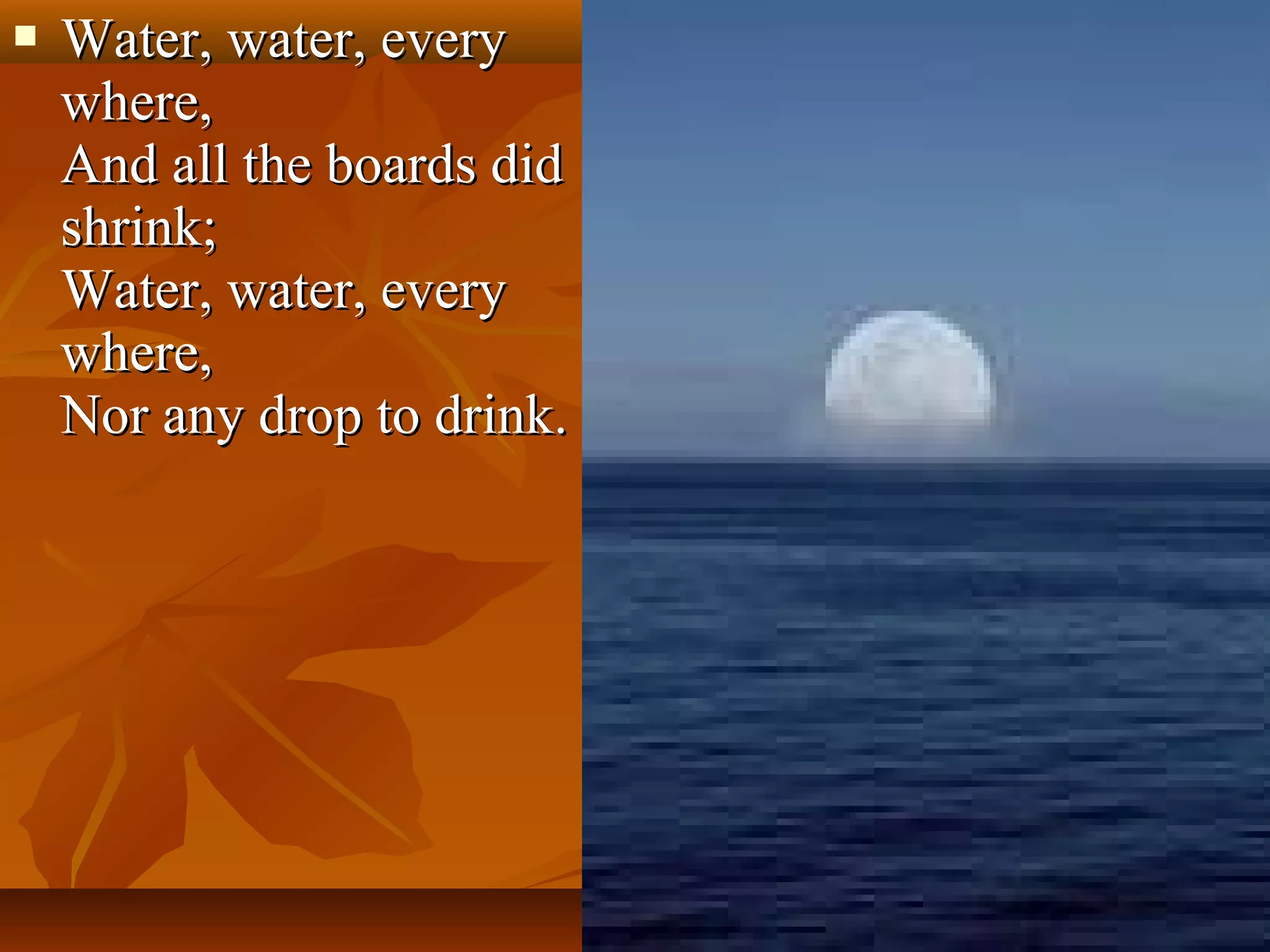 

Water, water, every
where,
And all the boards did
shrink;
Water, water, every
where,
Nor any drop to drink.

 