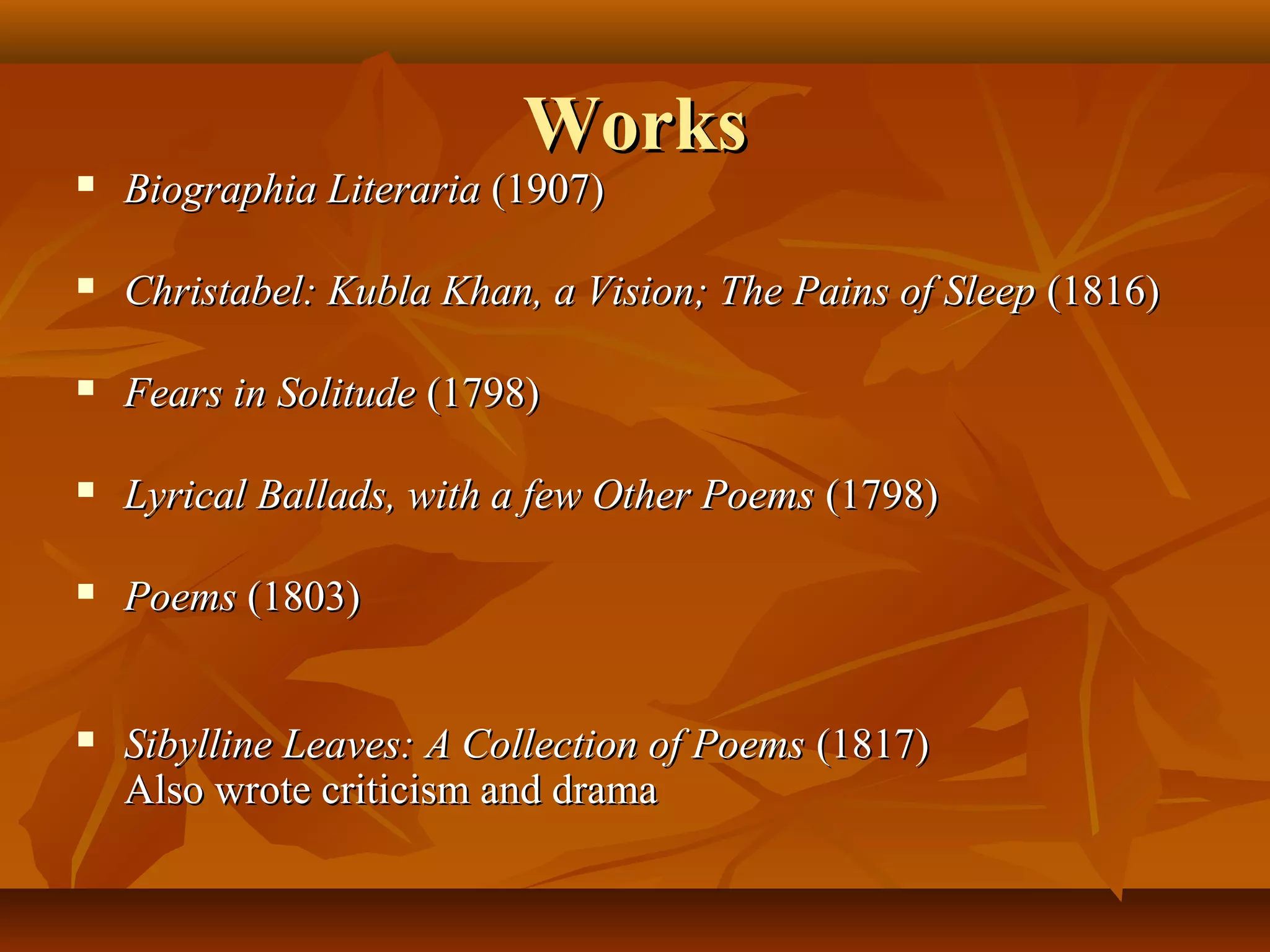 Works



Biographia Literaria (1907)



Christabel: Kubla Khan, a Vision; The Pains of Sleep (1816)



Fears in Solitude (1798)



Lyrical Ballads, with a few Other Poems (1798)



Poems (1803)



Sibylline Leaves: A Collection of Poems (1817)
Also wrote criticism and drama

 
