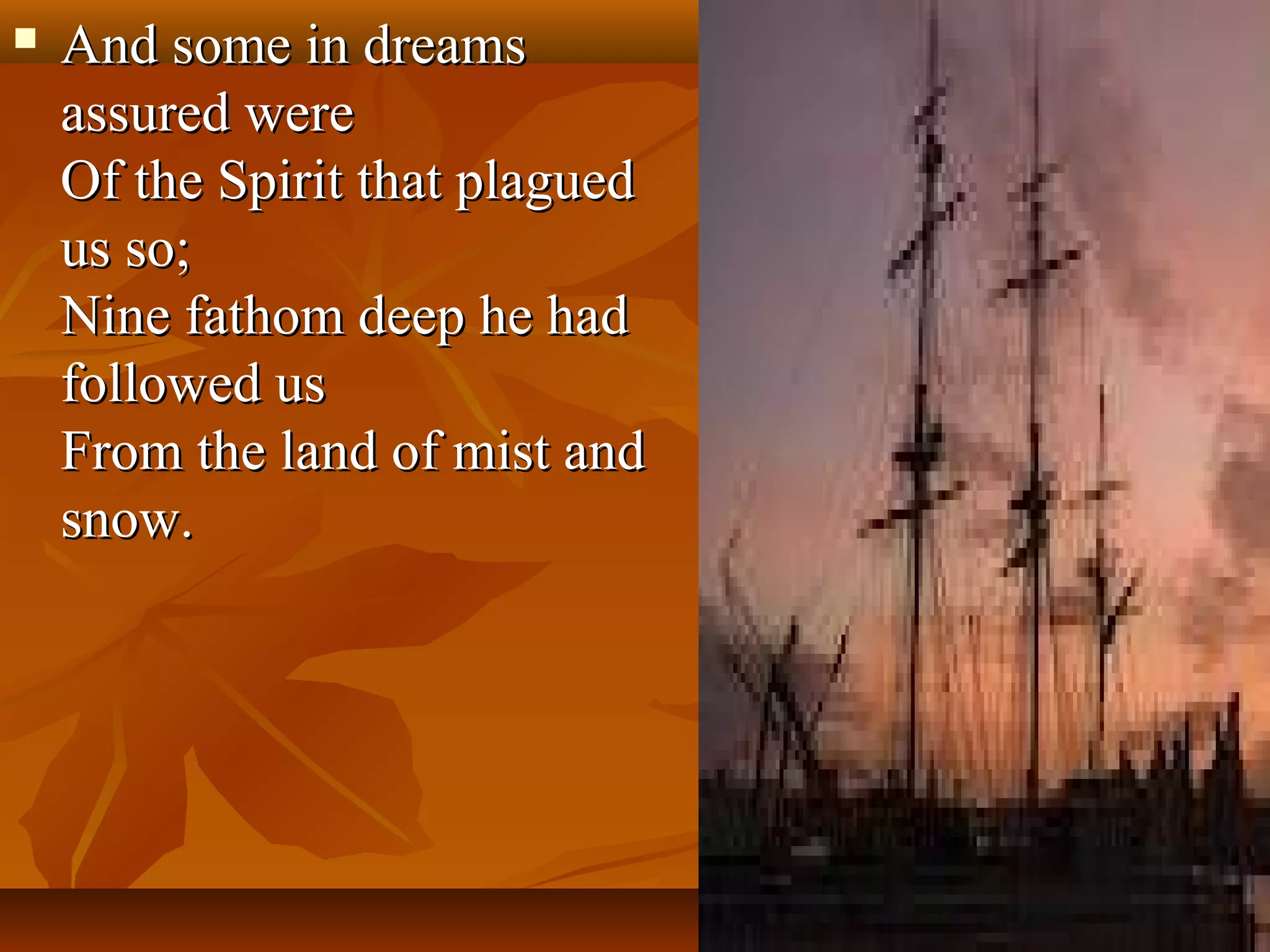 

And some in dreams
assured were
Of the Spirit that plagued
us so;
Nine fathom deep he had
followed us
From the land of mist and
snow.

 