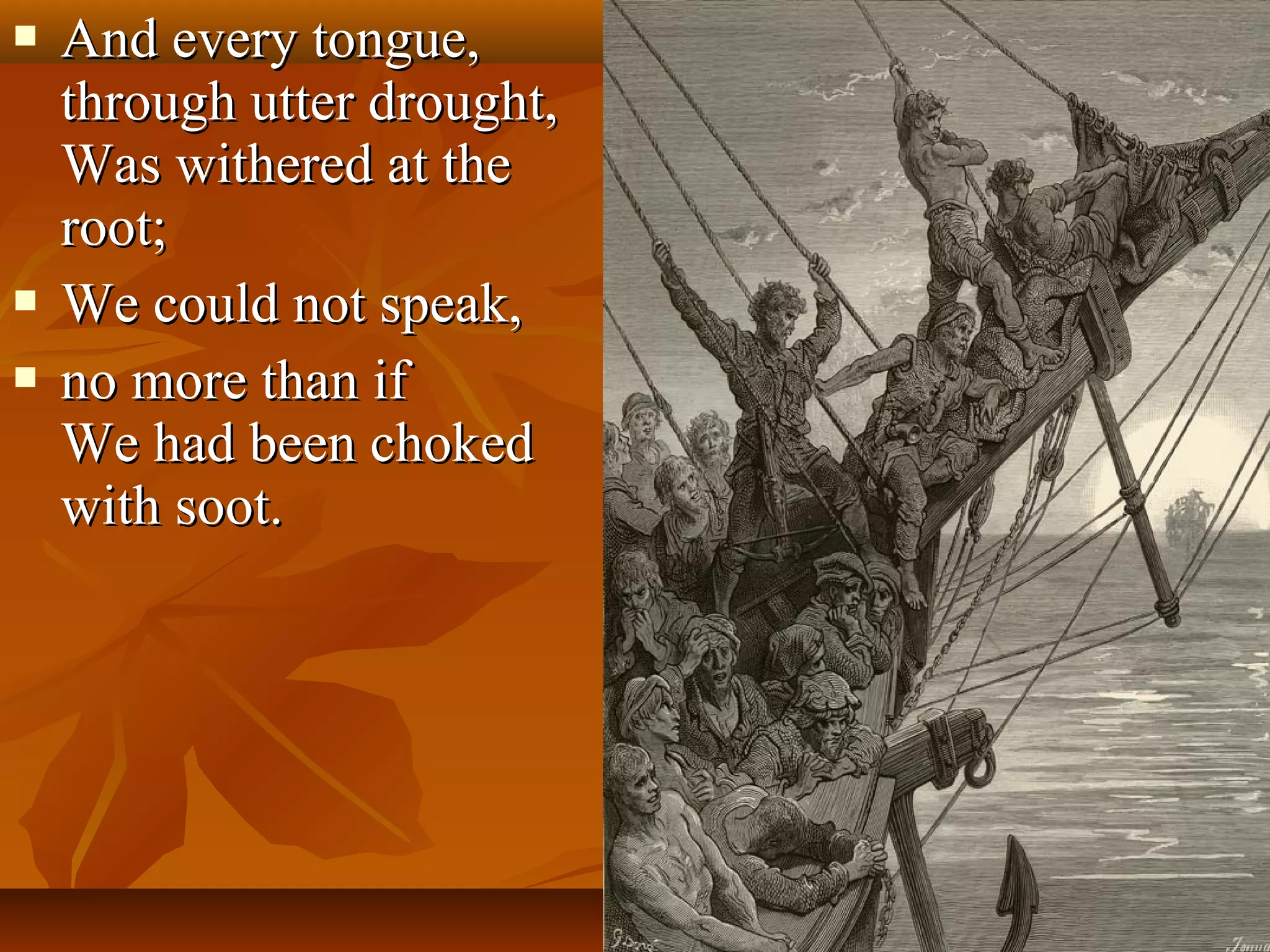 




And every tongue,
through utter drought,
Was withered at the
root;
We could not speak,
no more than if
We had been choked
with soot.

 