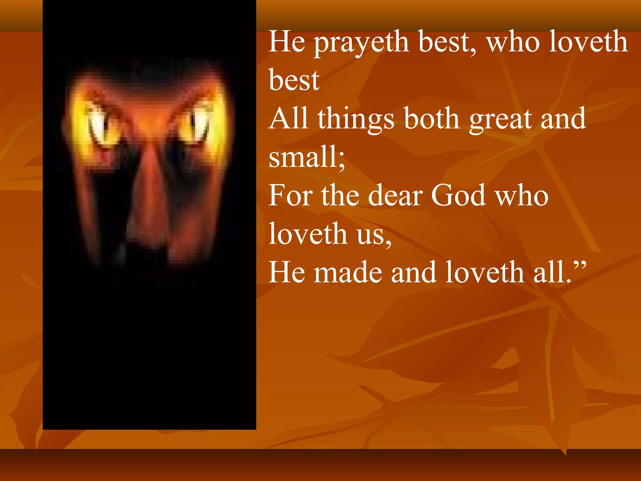 He prayeth best, who loveth
best
All things both great and
small;
For the dear God who
loveth us,
He made and loveth all.”

 