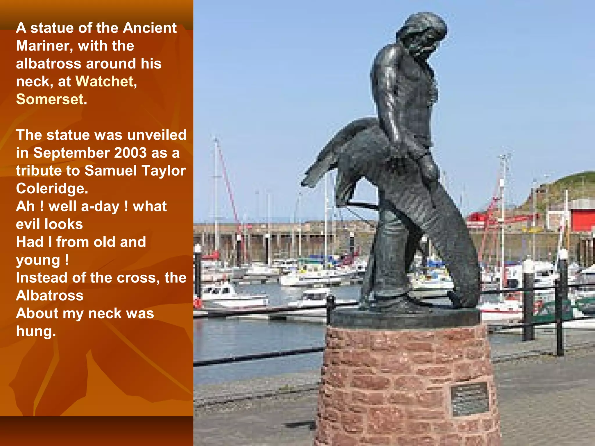 A statue of the Ancient
Mariner, with the
albatross around his
neck, at Watchet,
Somerset.
The statue was unveiled
in September 2003 as a
tribute to Samuel Taylor
Coleridge.
Ah ! well a-day ! what
evil looks
Had I from old and
young !
Instead of the cross, the
Albatross
About my neck was
hung.

 