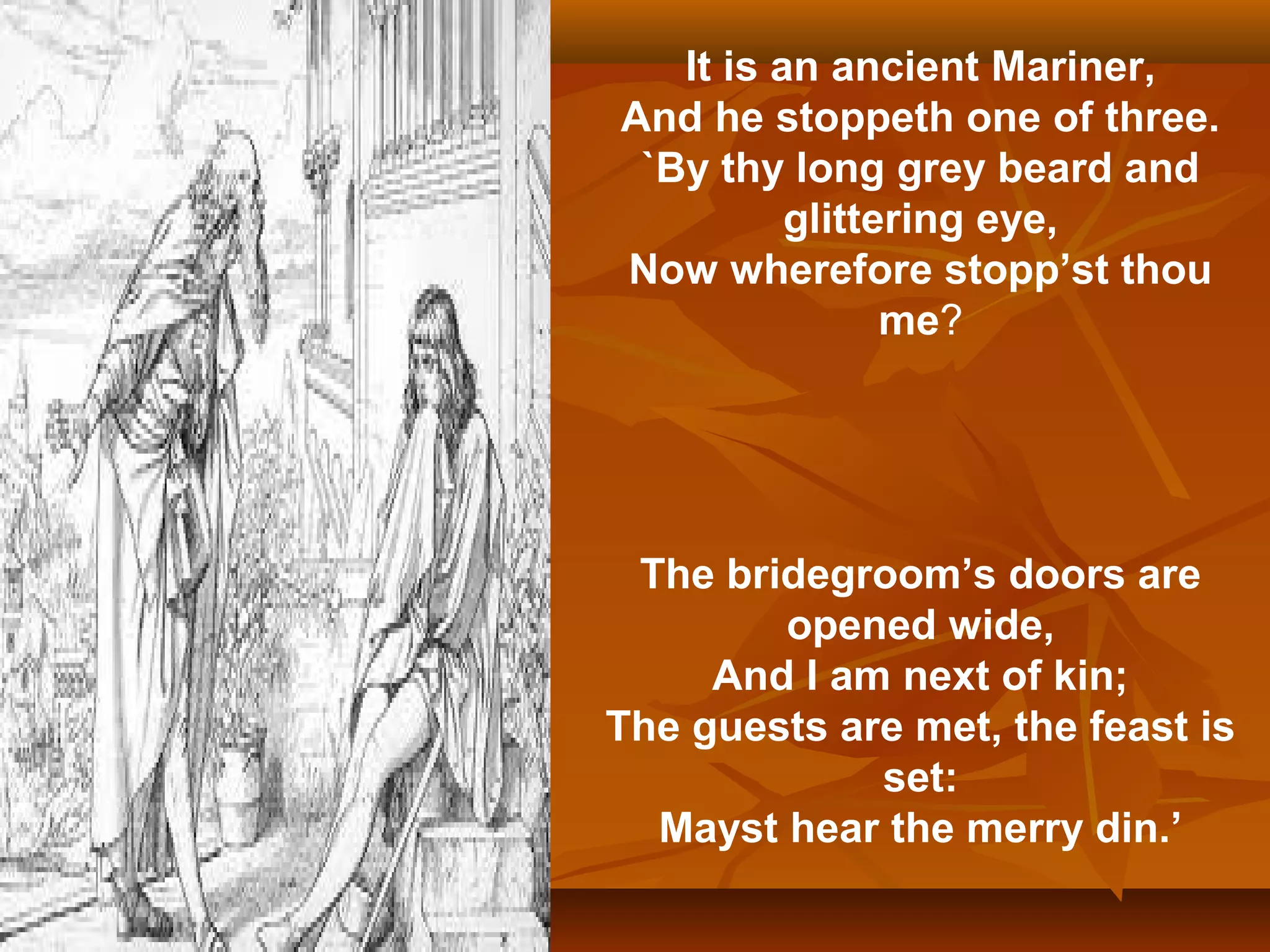 It is an ancient Mariner,
And he stoppeth one of three.
`By thy long grey beard and
glittering eye,
Now wherefore stopp’st thou
me?

The bridegroom’s doors are
opened wide,
And I am next of kin;
The guests are met, the feast is
set:
Mayst hear the merry din.’

 