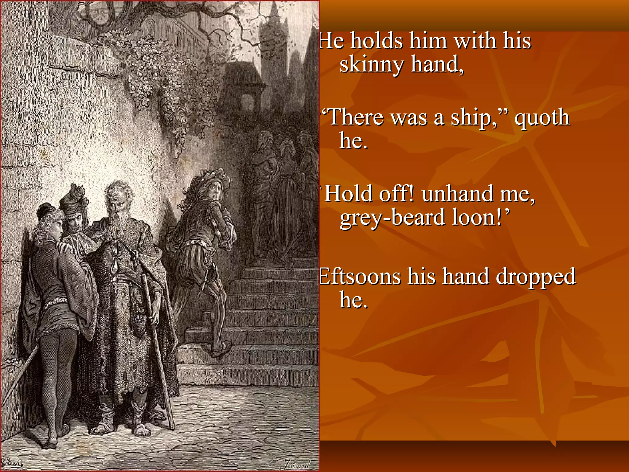 He holds him with his
skinny hand,
“There was a ship,” quoth
he.
`Hold off! unhand me,
grey-beard loon!’
Eftsoons his hand dropped
he.

 
