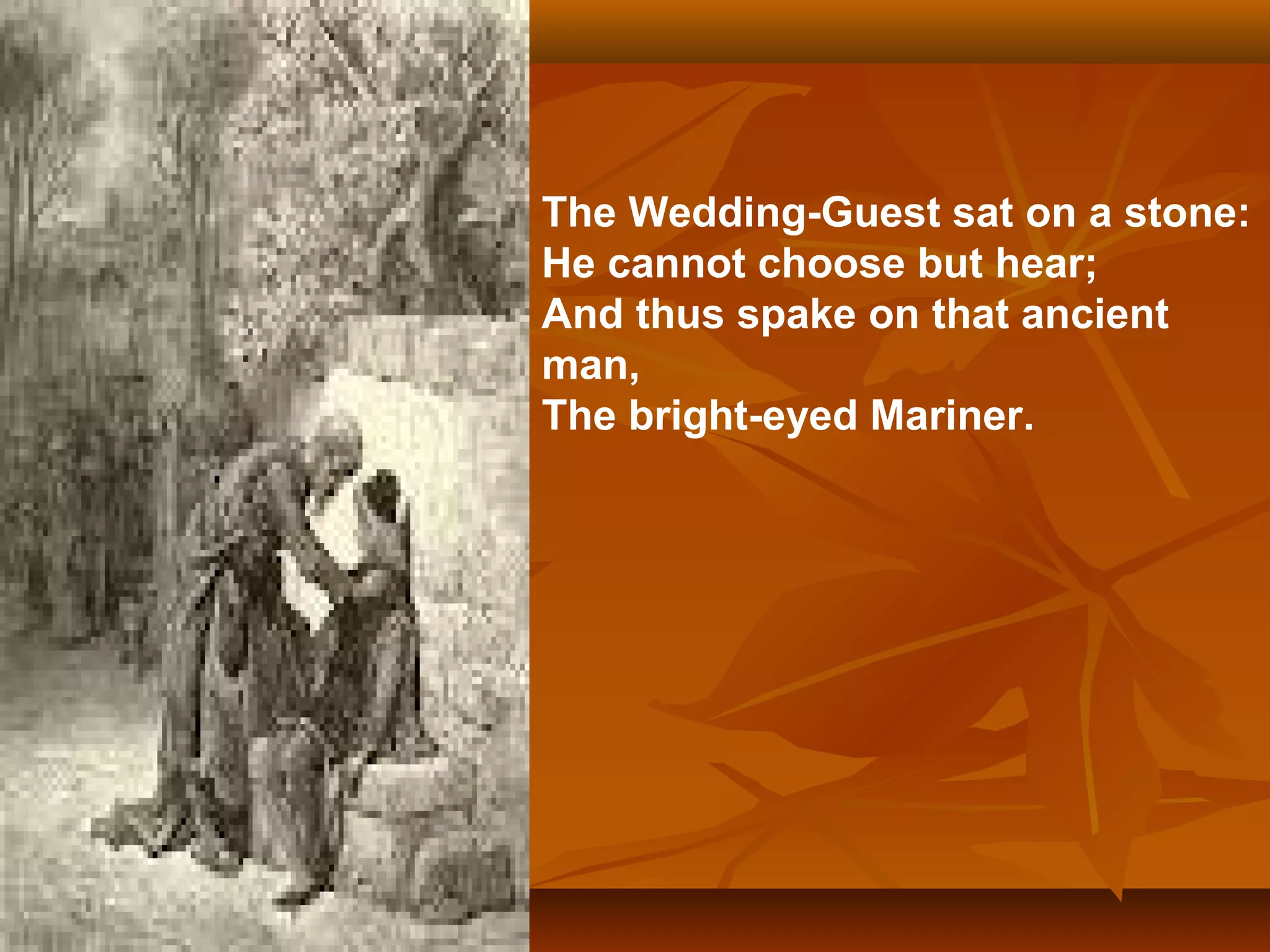 The Wedding-Guest sat on a stone:
He cannot choose but hear;
And thus spake on that ancient
man,
The bright-eyed Mariner.

 