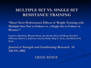 “ Short-Term Performance Effects of Weight Training with Multiple Sets Not to Failure vs. a Single Set to Failure in Women.”  Sanborn, Kimberly, Rhonda Boros, Joe Hruby, Brian Schilling, Harold S. O’Bryant, Robert L. Johnson, Tommy Hoke, Meg E. Stone, and Michael H. Stone.  Journal of Strength and Conditioning Research.  14: 328-331, 2000. ERNIE RIMER MULTIPLE SET VS. SINGLE SET RESISTANCE TRAINING 