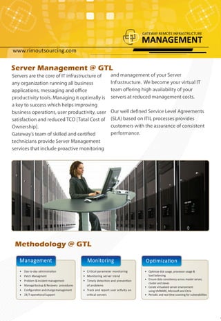Server Management @ GTL
Servers are the core of IT infrastructure of                    and management of your Server
any organization running all business                           Infrastructure. We become your virtual IT
applications, messaging and office                              team offering high availability of your
productivity tools. Managing it optimally is                    servers at reduced management costs.
a key to success which helps improving
business operations, user productivity, user                    Our well defined Service Level Agreements
satisfaction and reduced TCO [Total Cost of                     (SLA) based on ITIL processes provides
Ownership].                                                     customers with the assurance of consistent
Gateway’s team of skilled and certified                         performance.
technicians provide Server Management
services that include proactive monitoring




 Methodology @ GTL

   Management                                  Monitoring                          Optimization
   •   Day-to-day administration             • Critical parameter monitoring       • Optimize disk usage, processor usage &
   •   Patch Managment                       • Monitoring server trend               load balancing
   •   Problem & incident management         • Timely detection and prevention     • Ensure data consistency across master server,
                                                                                     cluster and slaves
   •   Manage Backup & Recovery procedures     of problems
                                                                                   • Cerate virtualized server environment
   •   Conﬁguration and change management    • Track and report user activity on     using VMWARE, Microsoft and Citrix
   •   24/7 operational Support                critical servers                    • Periodic and real-time scanning for vulnerabilities
 