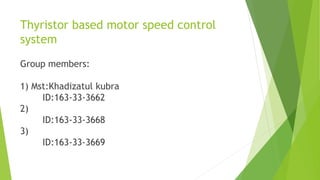 Thyristor based motor speed control
system
Group members:
1) Mst:Khadizatul kubra
ID:163-33-3662
2)
ID:163-33-3668
3)
ID:163-33-3669
 