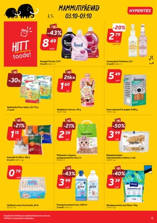 0
1364242 1364243
7270900 7275248
7275247
810935
805801
805783
802983
7285381
7281911
7281925
7286657
7286675
801665
7286712
810756
Kaupluste nimekirja ja asukohad leiad www.rimi.ee.
Piltidel on illustratiivne tähendus. 13
03.10-09.10
HITT
toode!
3,49
-20%
279
79
Karastusjook Fentimans, 0,5 l
(2 sorti) (5,58 € / l)
-30%
Beebitoidud Fleur Alpine, 120-175 g
(7 sorti)
2,18
160
60
Beebipüree i love eco, 120 g
(6,67 € / kg)
Koera maiused ICA pulgad, 4x180 g
(7,65 € / kg)
1,45
-21%
115
15
Kassisööt Purfffect, 400 g
(2 sorti) (2,88 € / kg)
3,02
-21%
239
39
Mittepaakuv aluspanu
puidugraanulid Purrrfect, 5 l
(0,48 € / l)
7,99
-50%
399
99
Majapidamispaber
Tenerella Double 2 kihiline, 2 rulli
(2,00 € / pc)
6,99
-43%
399
99
Pesuloputusvahend Lenor, 1600 ml
(2 sorti) (2,50 € / l)
Nõudepesumasina sool Mayer 1,5kg
(2,26 € / kg)
079
79
Vatitikud Loving Touch karbis, 60 tk
(0,02 € / tk)
0,89
549
49
6,29
2tk=
+pant 0,10
14,99
-43%
849
49
Pesugeel Perwoll, 2,97 l
(5 sorti) (2,86 € / l)
5,69
-40%
339
39
 