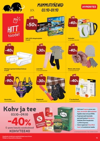 7287817
7287822
7287843
7261958
7277769
7277872
Kaupluste nimekirja ja asukohad leiad www.rimi.ee.
Piltidel on illustratiivne tähendus. 15
03.10-09.10
HITT
toode!
Külmkapi organiseerimistkast Emhouse
(4 sorti)
-40%
Veekeetjad
v.a kampaaniatooted
Köögitekstiil
v.a kampaaniatooted
-30%
Lasteriided
v.a kampaaniatooted
Mütsid, sallid, kindad
v.a kampaaniatooted
-90%
Ujumisriided
v.a kampaaniatooted
-40%
IT tarvikud Havit
v.a kampaaniatooted
Valik LEGO mängukomplekte
(4 sorti)
-50%
-40%
-40%
-30%
03.10–09.10
Kohv ja tee Aktiveeri kupong enne ostu
äpis, terminalis või kodulehel
logides sisse oma profiilile.
Kupongi saab kasutada
perioodi jooksul ühe korra
kõikides Rimi kauplustes
v.a Rimi Express.
Ostul registreeri Sinu Rimi
kaart, et soodustust saada.
-40%
E-poes kasuta sooduskood
i
KOHVTEE40
Aktiveeri
äpis
logides sisse oma profiilile.
Kupongi saab kasutada
perioodi jooksul
kõikides Rimi kauplustes
v.a Rimi Express.
Ostul registreeri
kaart
Kohv ja tee
E-poes kasuta sooduskood
v.a kampaaniatooted, Talu toidab tooted
 
