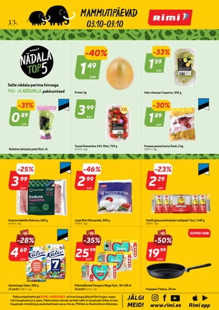 996328
1009892
7109738
7109771
7109754 7269287
1009881
p
p
Rimi a
MEID!
I
LG
JÄ
ee
rimi.
w.
ww
Pakkumised kehtivad 03.10.–09.10.2023 või kuni kaupa jätkub Rimi hyper, super,
mini kauplustes ja e-poes. Pakkumises olevate sortide valik on kaupluste lõikes erinev.
Kaupluste nimekirja ja asukohad leiad www.rimi.ee. Piltidel on illustratiivne tähendus.
03.10-09.10
2,49
-40%
149
49
Pomel, kg
2,39
-33%
159
59
Hele viinamari Superior, 500 g
1,29
-31%
089
89
Roheline lehtsalat potis Rimi, tk
4,59
399
99
Tomat Romantica XXL Rimi, 700 g
(5,70 € / kg)
2,69
-30%
189
89
Punane pestud kartul Eesti, 2 kg
(0,95 € / kg)
5,49
-46%
299
99
Juust Rimi Mozzarella, 500 g
(5,98 € / kg)
2,99
-23%
229
29
Vanilli glasuurkohukeste multipakk Tere, 7x40 g
(8,18 € / kg)
6,59
469
69
Kommisegu Kalev, 500 g
(2 sorti) (9,38 € / kg)
39,99
-35%
-28%
2599
99
Püksmähkmed Pampers Mega Pack, 84-128 tk
(4 sorti) (0,21 € / tk)
39,99
-50%
1999
99
Praepann Fiskars, 28 cm
SUPER HIN
D
Kodune hakkliha Rakvere, 600 g
(6,65 € / kg)
5,29
-25%
399
99
 