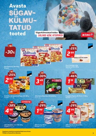 987910
987920
987911
803757
952596
987380 974200
977562
936827
966221
285417
939389
996931
997113
974672
977563
200415
201159
966220
97508
03.10-09.10
Kaupluste nimekirja ja asukohad leiad www.rimi.ee.
Piltidel on illustratiivne tähendus. 3
Telli Rimi.ee
HITT
toode!
-30%
Pitsa Ristorante, 340-370 g
(5 sorti)
3,99
-25%
299
99
Pärmi-lehttaigen võiga
Selection by Rimi, 400 g
(7,48 € / kg)
3,99
-25%
299
99
Külmutatud saiakesed Eesti Pagar, 320-390 g
(3 sorti) (7,67 € / kg)
4,99
-30%
349
49
Jäätis Kaktus Boom Blue, 405 ml/432 g
(8,08 € / kg)
2,19
-46%
119
19
Pulgajäätis Magnum, 85-90 ml / 72-86 g
(8 sorti) (13,84 € / kg)
7,99
-38%
499
99
Jäätis Manhattan, 1,4 l / 700-742 g
(3 sorti) (6,73 € / kg)
Jäätis Premia, 500 ml
(4 sorti) (8,13 € / kg)
6,99
-29%
499
99
Jäätis Wao Mochi, 216 ml/210 g
(3 sorti) (23,77 € / kg)
2,79
-29%
199
99
HYPERITES
 
