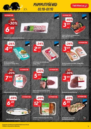 940127
994006
993889 266352
809474
809825
963865
900203
03.10-09.10
Kaupluste nimekirja ja asukohad leiad www.rimi.ee.
Piltidel on illustratiivne tähendus. 5
Telli Rimi.ee
9,99
-30%
699
99
Baby back searibi jahutatud Rakvere, kg
5,99
-40%
359
59
Šnitsel krõbedas rukkipaneeringus
Maks & Moorits, 500 g
(7,18 € / kg)
5,79
-26%
429
29
Broileri-juustupallid
koorekastmes Tallegg, 500 g
(8,58 € / kg)
3,19
-34%
209
09
Delikatess broilerihakklihasegu
Tallegg, 300 g
(6,97 € / kg)
9,99
-20%
799
99
Kalkuni kintsuliha Rimi, kg
6,99
-20%
559
59
Veise antrekoodi steik Rimi, 200 g
(27,95 € / kg)
Broileririnnafilee minutipihv Tallegg 350g
(2 sorti) (10,54 € / kg)
5,69
-30%
399
99
Veisemaks jahutatud Rimi, kg
8,99
-22%
699
99
Armeeniapärane grill-liha
Rimi lihameistritelt, kg
15,99
-59%
649
49
Lõhe jahutatud, roogitud kg
15,99
-20%
1279
79
Lõhefilee maitsetaimedega Rimi, 500 g
(25,58 € / kg)
HYPERITES HYPERITES
HYPERITES HYPERITES
HYPERITES
HYPERITES
HYPERITES
HYPERITES
5.59
-34%
369
69
 