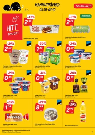 268415
811225
916725
972268
4000501
980944
920706
993393
952658
4000491
952755
995926
952752 205649
298345
298702
997005
103820
04
03.10-09.10
Kaupluste nimekirja ja asukohad leiad www.rimi.ee.
Piltidel on illustratiivne tähendus. 7
Telli Rimi.ee
HITT
toode!
Tiramisu Dolce Italia, 500g
2,89
-21%
229
29
5,59
-47%
299
99
Vabapidamisel kanade munad, M, 10 tk
(0,23 € / tk)
Toorjuust Piimameister Otto, 400 g
(2 sorti) (6,73 € / kg)
1,99
-30%
139
39
Jogurtijook Gefilus, 4x100 g
(3 sorti) (3,48 € / kg)
1,05
-34%
069
69
Kohupiimakreem Alma, 150 g
(6 sorti) (4,60 € / kg)
1,19
-29%
085
85
Jogurtimaius Alma, 200 g
(3 sorti) (4,25 € / kg)
0,48
-31%
033
33
Dessert Zottis, 115 g
(2 sorti) (2,87 € / kg)
1,19
-20%
095
95
Seemneleib Jassi, 310 g
(2 sorti) (3,07 € / kg)
1,45
-25%
109
09
Kodusai Röst Fazer, 500 g
(2,18 € / kg)
12,59
-29%
899
99
Kirju kohupiimatort Eesti Pagar, 830 g
(10,83 € / kg)
4,19
-29%
299
99
Päevalilleõli Amphora, 1 l
3,79
-29%
269
69
 