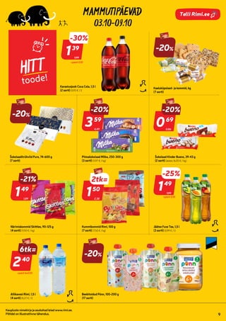 814206
803195
803196
808493
177161
121171
141183
186958
185681
1010465
169175
165319
139448
812312
812313
812314
7199609 7270636
7107207
7210315
7258538
03.10-09.10
Kaupluste nimekirja ja asukohad leiad www.rimi.ee.
Piltidel on illustratiivne tähendus. 9
Telli Rimi.ee
HITT
toode!
Kaaluküpsised- ja kommid, kg
(7 sorti)
0,86
-20%
069
69
Šokolaad Kinder Bueno, 39-43 g
(2 sorti) (alates 16,05 € / kg)
1,89
-21%
149
49
Närimiskommid Skittles, 90-125 g
(4 sorti) (11,92 € / kg)
-20%
Šokolaaditrühvlid Pure, 74-600 g
(7 sorti)
4,49
-20%
359
59
Piimašokolaad Milka, 250-300 g
(3 sorti) (11,97 € / kg)
2,38
2=
150
50
Kummikommid Rimi, 100 g
(7 sorti) (7,50 € / kg)
1,99
-25%
2tk=
149
49
Jäätee Fuze Tea, 1,5 l
(3 sorti) (0,99 € / l)
Allikavesi Rimi, 1,5 l
(4 sorti) (0,27 € / l)
1,99
-30%
139
39
Karastusjook Coca Cola, 1,5 l
(2 sorti) (0,93 € / l)
-20%
Beebitoidud Põnn, 100-200 g
(17 sorti)
+pant 0.10
+pant 0.10
240
40
+pant 6x0.10
6tk=
-20%
 